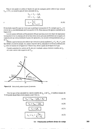 Para el otro punto se utiliza el hecho de que en cualquier punto sobre el eje vertical
VGS = OV, Yse resuelve para el valor calculado de ID:
VGS = Ve - [Jis
OV = Ve - [Jis
Ve 1 (6.18)e [D =-
Rs vc;s=ov
El resultado especifica que las veces que se grafique la ecuación (6.16), siempre que VGS = O,
el nivel de [D está determinado por la ecuación (6.18). Esta intersección aparece también en la
figura 6.22.
Los dos puntos definidos arriba permiten dibujar una línea recta con objeto de representar
la ecuación (6.16). La intersección de la línea recta con la cunra de transferencia en la región a la
izquierda del eje vertical definirá el punto de operación y los niveles correspondientes de ID y
de Ves'
Debido a que la intersección sobre el eje vertical se calcula mediante ID = VG IRs y VG está
fijo debido a la red de entrada, los valores mayores de Rs reducirán el nivel de la intersección
ID como se muestra en la figura 6.23. Parece muy obvio a partir de la figura 6.23 que:
Cuando aumentan los valores de Rs dan por resullado valores menores eswbles de 1D'
así como valores más negativos de Vcs'
figura 6.23 Efecto de Rs sobre el punto Q obtenido.
Una vez que se han calculado los valores estables de [D Yde VGS ' el análisis restante de, Q
la red puede desarrollarse de la manera usual. Esto es,
VDS = VDD - [D(RD + Rs) (6.19)
VD = VDD - [JiD (6.20)
"'s ::: [Jis (6.21)
IR = [R =
VDD (6.22)
, ,
R¡ + Rz
6.4 Polarización mediante divisor de voltaje 269
 