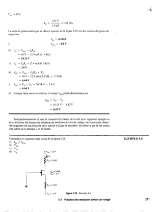 1.82 V
ID = = 1.21 mA
1.5 kQ
La recta de polarización que se obtuvo aparece en la figura 6.25 con los valores del punto de
operación
in'J
= 2.4mA
y Ves" = -1.8 V
b) VD = VDD - I¡fiD
= 16 V - (2A mA)(2. 4 kQ)
= 10.24 V
e) Vs = IDRs = (2A mA)(1.5 kQ)
3.6V
d) VDS VDD - ID(RD + Rs)
= 16 V - (2A mA)(2A kQ + 1.5 kQ)
6.64 V
o VDS VD - Vs 10.24 V - 3.6 V
= 6.64 V
e) Aunque raras veces se solicita, el voIta~e VDC puede determinarse así
VDe = VD - Ve
10.24 V - 1.82 V
= 8.42 V
Independientemente de que la constrUcción básica de la red en el siguiente ejemplo es
muy diferente del arreglo de polarización mediante divisor de voltaje, las ecuaciones obteni-
das requieren de una solución muy similar a la que se describió. Se observa que la red utiliza
una fuente en el drenaje y en la fuente.
Determinar 10 siguiente para la red de la figura 6.26.
a) IDQ yVesQ '
b) VDS'
e) VD'
d) Vs. VDD = 20V
~,lD
lvss=-lOV figura 6.26 Ejemplo 6.6.
6.4 Polarización mediante divisor de voltaje
EJEMPLO 6.6
271
 