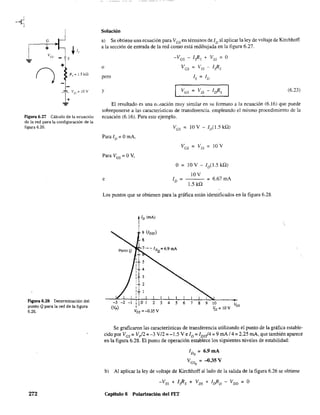 G
+ ./,
Vos
S
... +
() R,~ 1.5 kQ
Figura 6.27 Cálculo de la ecuación
de la red para la configuración de la
figura 6.26.
Figura 6.28 Determinación del
punto Qpara la red de la figura
6.26.
272
Solución
al Se obtiene una ecuación para Ves en términos de ID al aplicar la ley de voltaje de Kirchhoff
a la sección de entrada de la red como está redibujada en la figura 6.27.
o
pero
y
-Ves - [sRs + Vss = a
Ves = Vss - [sRs
[s = 11)
(6.23)
El resultado es una eCtlación muy similar en su formato a la ecuación (6.16) que puede
sobreponerse a las características de transferencia, empleando el mismo procedimiento de la
ecuación (6.16). Para este ejemplo.
Para 11) = amA.
Para Ves = av,
e
a = lav -ID
(1.5kQ)
lOV
= 6.67mA
1.5kQ
Los puntos que se obtienen para la gráfica están identificados en la figura 6.28.
ID (mAl
9 (IDSS)
8
3
2
-1 I O 1 2 3 4 5 6 7
I
8 9 10
Ves = -0.35 V
Se graficaron las características de transferencia utilizando el punto de la gráfica estable-
cido por Ves = V/2 = -3 V/2 =-1.5 Ve [D = IDs!4 = 9 mA/4= 2.25 mA, que también aparece
en la figura 6.28. El punto de operación establece los siguientes niveles de estabilidad:
ID = 6,9mAQ
Ves =-O.35VQ
b) Al aplicar la ley de voltaje de Kirchhoff aliado de la salida de la figura 6.26 se obtiene
-Vss + [sRs + Vos + ¡¡}ID - VDD =O
Capítulo 6 Polarización del FET
 