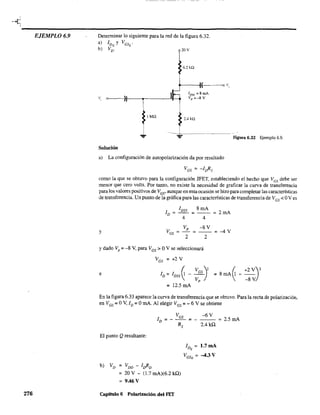 ~---------------------------------------EJEMPLO 6.9
276
Determinar lo siguiente para la red de la figura 6.32.
a) IDQ
y VGsQ
'
b) VD' 20V
6.2kQ
( o t~,
v, 0>---)11-----.-------'1---4
1MQ
2.4 kQ
- - - - - - - -
Figura 6.32 Ejemplo 6.9.
Solución
a) La configuración de autopolarización da por resultado
como la que se obtuvo para la configuración JFET. estableciendo el hecho que VGS debe ser
menor que cero volts. Por tanto, no existe la necesidad de graficar la curva de transferencia
para los valores positivos de VGs' aunque en esta ocasión se hizo para completar las características
de transferencia. Un punto de la gráfica para las características de transferencia de VGS < OV es
8mAI DSS
ID ~-- ~ ~ 2mA
4 4
Vp -8 y
Y VGS ~ ~
2 2
y dado Vp
~ -8 Y, para VGS > OY se seleccionará
VGS ~ +2 Y
~
e ID~ IDSS~ _ ~:S)2 =
= 12.5 mA
-4Y
~
+2 Y)28mA 1---
-8 Y
En la figura 6.33 aparece la curva de transferencia que se obtuvo. Para la recta de polarización,
en VGS ~ OY, ID ~ OmA. Al elegir VGs
= -6 V se obtiene
--6 YVGS
I ~---=
D R
El punto Q resultante:
b) VD = VDD - loRD
= 20 Y - (1.7 mA)(6.2 kU)
9.46 V
Capítulo 6 Polarización del FET
s 2.4kU
IDQ
= 1.7 mA
VGsQ ~ -4.3 V
~ 2.5 mA
 