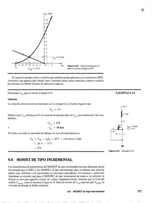 -5 -f4 -3 -2 -1
YasQ
= -4.3 V
ID (mA)
6
5
4
3
_2_--ID =1.7mA
1 Q
o 1 2 Ves Figura 6.33 Cálculo del punto Q
para la red de la figura 6.32.
El siguiente ejemplo utiliza un diseño que también puede aplicarse a los transistores JFET.
A primera vista aparece algo simple, pero a menudo causa cierta confusión cuando se analiza
por primera vez debido al punto de operación especial.
Determinar VDS para la red de la figura 6.34.
Solución
La conexión directa entre las terminales de la compuerta y la fuente requiere que
Debido a que Ves está fija en OV, la comente de drenaje debe ser IDSS
(por definición). En otras
palabras.
e
V = OVGSQ
ID = lOmAQ
Por tanto, no existe la necesidad de dibujar la curva de transferencia y
VD VDD - IrIID = 20 V - (10 mA)(1.5 kQ)
20 V - 15 V
= 5V
6.6 MOSFET DE TIPO INCREMENTAL
Las características de transferencia del MOSFET de tipo incremental son muy diferentes de las
encontradas para el JFET y los MOSFET de tipo decremental. pero se obtiene una solución
gráfica muy diferente a las encontradas en secciones precedentes. Lo primero y quizá más
imponante es recordar que para el MOSFET de tipo incremental de canal-n, la corriente de
drenaje es cero para aquellos niveles de voltaje compuerta-fuente, menores que el nivel del
umbral VGS(Th)' como lo muestra la figura 6.35. Para los niveles de VGS mayores que VGS(Th)' la
corriente de drenaje se define mediante
6.6 MOSFET de tipo incremental
EJEMPLO 6.10
20V
1.5 kQ
D
~
+
figura 6.34 Ejemplo 6.10.
277
 