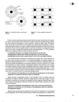 EI,,,mn,,~de valencia
(4 para cada uno)
Electrones
en órbita
lb)
Figura 1.6 Estructura atómica: a) germanio;
b) silicio.
Figura 1.7 Unión covalente del átomo de
silicio.
Si bien la unión covalente generará una unión más fuerte entre los electrones de valencia
y su átomo, aún es posible para los electrones de valencia absorber suficiente energía cinética
por causas naturales, para romper la unión covalente y asumir el estado "libre". El término
"libre" revela que su movimiento es muy sensible a los campos eléctricos aplicados, como los
establecidos por las fuentes de voltaje o cualquier diferencia de potencial. Estas causas natura-
les incluyen efectos como la energía lumínica en la forma de fotones y la energía térmica del
medio que lo rodea. A temperatura ambiente existen aproximadamente 1.5 x 1010 portadores
libres en un centímetro cúbico de material intrínseco de silicio.
Los materiales intlÍnsecos son aquellos semiconductores que han sido
cuidadosamente refinados para reducir /as impurezas a un nivel muy bajo,
esencialmente tan puro como se puede obtener a través de /a tecnología moderna.
A los electrones libres localizados en el material que se deben sólo a causas naturales, se
les conoce como portadores intrínsecos. A la misma temperatura, el material intrínseco de
germanio tendrá aproximadamente 2.5 x 1013 transmisores libres por centímetro cúbico. La
relación del número de portadores en el germanio respecto al silicio es mayor de 103 e indica
que el germanio es un mejor conductor a temperatura ambiente. Esto puede ser cierto, aunque
en el estado intrínseco ambos aún son considerados conductores pobres. Observe en la tabla
1.1 cómo la resistividad también difiere por una relación de aproximadamente 1000 : 1 con el
silicio, teniendo, por tanto, un mayor valor. Por supuesto, éste debe ser el caso, debido a que la
resistividad y la conductividad son inversamente proporcionales.
Un incremento en la temperatura de un semiconductorpuede generar un incremento
sustancial en el número de electrones libres en el material.
Según aumenta la temperatura desde el cero absoluto (O K), un número mayor de
electrones de valencia absorben suficiente energía térmica como para romper la unión
covalente y contribuir así al número de portadores libres, según se describió antes. Este
mayor número de portadores aumentará el índice de conductividad y generará un menor
nivel de resistencia.
Se dice que los materiales semiconductores como el Ge y el Si, que muestran una
reducción en resistencia con el incremento en la temperatura, tienen un coeficiente
de temperatura negativo.
Quizá el lector recuerde que la resistencia de casi todos los conductores se incrementará
con la temperatura. Esto se debe al hecho de que el número de portadores en un conductor no
1.3 Materiales semiconductores 5
 