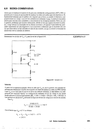 6.8 REDES COMBINADAS
Ahora que se estableció el análisis en de para una variedad de configuraciones a BJT y FET, se
presenta por sí misma la oportunidad de analizar las redes con ambos tipos de dispositivos. Es
fundamental entender que el análisis sólo requiere que primero se estudie el dispositivo que
proporcionará un voltaje o un nivel de corriente en la terminal. Luego, la puerta se encuentra
abierta para calcular otras cantidades y concentrarse en las incógnitas restantes. Estos son, por
lo general, problemas que resultan interesantes, debido al reto que implica encontrar la entra-
da, y luego utilizar los resultados de las últimas secciones y el capítulo 5 para hallar las canti-
dades importantes de cada dispositivo. Las ecuaciones y relaciones que se necesitan sólo son
las que hasta ahora se han utilizado en más de una ocasión, así que no existe la necesidad de
desarrollar nuevos métodos de análisis.
Determinar los niveles de VD y Ve para la red de la figura 6.45.
r-----------------~r-016V
2.7 ka
82kn
1Mn
p= 180
24kQ
1.6kn
Figura 6045 Ejemplo 6.13.
Solución
A partir de la experiencia pasada, ahora se sabe que VGS es, por lo general, una cantidad im-
portante para determinar o escribir una ecuación con objeto de analizar las redes con JFET. Debido
a que Ves es un valor para el cual no es obvia una solución inmediata, se dará énfasis a la confi-
guración del transistor bipolar. La configuración mediante divisor de voltaje es una donde
puede aplicarse la técnica aproximada (/3RE =(180 x 1.6 kQ) =288 H.l > IOR, =240 kQ), lo
cual permite un cálculo de VB
utilizando la regla del divisor de voltaje en el circuito de entrada.
Para VB:
24 kQ(l6 V)
82kQ + 24kQ
Con el hecho que VBE = 0.7 V se obtiene
VE =VB - VBE =3.62 V - 0.7 V
= 2.92 V
= 3.62 V
6,8 Redes combinadas
.--t.
EJEMPLO 6,]3
285
 