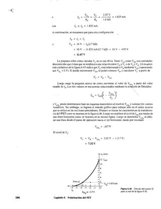286
VR VE 2.92 V
e lE
: _ _E
: : : 1.825 mA
RE RE 1.6kQ
con le '" lE : 1.825 mA
A continuación, se encuentra que para esta configuración
y
/D:/s:/e
VD : 16 V - /D(2.7 kQ)
: 16 V - (1.825 mA)(2.7 kQ)
: 11.07 V
16V - 4.93 V
La pregunta sobre cómo calcular Ve no es tan obvia. Tanto VCE como VDS son cantidades
desconocidas que evitan que se establezca una relación entre VD YVeO de VE y VD' Un examen
más cuidadoso de la figura 6.45 indica que Ve está relacionado a Vs mediante Ves (suponiendo
que VRc
: OV). Si puede encontrarse VGS' se podrá conocer VB, y calcularse Vea partir de
Luego surge la pregunta acerca de cómo encontrar el valor de ~sQ a partir del valor
estable de ID' Los dos valores se encuentran relacionados mediante la ec~ción de Shockley:
y Vese puede detenninarse bajo un esquema matemático al resolver VesQ y sustituir los valores
numéricos. Sin embargo, se regresa al método gráfIco para trabajar sólo en el orden inverso
que se utilizó en las secciones precedentes. Primero se trazan las caracteósticas de transferen-
cia del JFET como se muestra en la figura 6.46. Luego se establece el nivel de 1DQ por medío de
una línea horizontal como se muestra en la misma figura. Luego se determina VGSQ al dibu-
jar una línea desde el punto de operación hacia el eje horizontal, dando por resultado
El nivel de Ve:
Ve VB - VGsQ : 3.62 V - (-3.7 V)
: 7.32 V
ID (mA)
12 'DSS
10
8
6
2
- ID =1.825 mA
--~~~~~~~~ Q
-6 -5 O
Vp
Capítulo 6 Polarización del FET
Figura 6.46 Cálculo del punto Q
para la red de la figura 6.45.
 