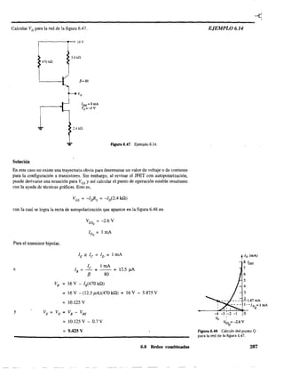 Calcular VD para la red de la figura 6.47.
,---------~-o16V
3.6kf1
470 k.Q
fi= 80
2.4 kQ
.,.. Fq¡ura 6.47 Ejemplo 6.14.
Solución
En este caso no existe una trayectoria obvia para determinar un valor de vohaje o de corriente
para la configuración a transistores. Sin embargo, al revisar el JFET con autopolarización,
puede derivarse una ecuación para VGS y así calcular el punto de operación estable resultante
con la ayuda de técnicas gráficas. Esto es,
con la cual se logra la recta de autopolarización que aparece en la figura 6.48 en
Para el transistor bipolar,
e
VB =
=
=
y VE ~ VD ~
~
~
VGS = -2.6 VQ
le 1 mA
lB = - = - - = 12.5 J1A
f3 80
16 V - lB(470 kQ)
16 V - (12.5 ,uA)(470 kQ) = 16 V - 5.875 V
10.125 V
VB - VBE
10.125 V - 0.7 V
9.425 V
6.8 Redes combinadas
EJEMPLO 6.14
ID (mA)
8 lDSS
7
6
5
4
3
1. 1.61 mA
l--ID =lmA
Q
-4 -31-2 -1 O
Vp !
VGS =-2.6 V
Q
Figura 6.48 Cálculo del punto Q
para la red de la figura 6.47.
287
 