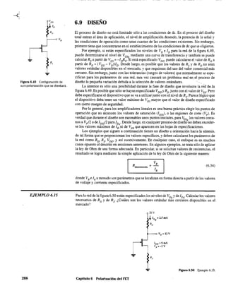 Figura 6.49 Configuración de
autopolarización que se diseñará.
EJEMPLO 6.15
288
6.9 DISEÑO
El proceso de diseño no está limitado sólo a las condiciones de de. En el proceso del diseño
total entran el área de aplicación, el nivel de amplificación deseado, la potencia de la señal y
las condiciones de operación como unas cuantas de las condiciones existentes. Sin embargo,
primero tiene que concentrarse en el establecimiento de las condiciones de de que se eligieron.
Por ejemplo, si están especificados los niveles de VD e ID para la red de la figura 6.49,
puede detenninarse el nivel de VGSQ mediante una curva de transferencia y también se puede
calcular Rs a partir de V GS ; -1nRs' Si está especificado VDD, puede calcularse el valor de RD
a
partir de RD ; (VDD - VD)IlD' Desde luego, es posible que los valores de Rs y de RD
no sean
valores estándar disponibles en el mercado, y que requieran del'USo del valor comercial más
cercano. Sin embargo, junto con las tolerancias (rangos de valores) que normalmente se espe-
cifican para los parámetros de una red, rara vez causará un problema real'en el proceso de
diseño la pequeña variación debida a la selección de valores estándares.
La anterior es sólo una posibilidad durante la fase de diseño que involucra la red"deJa
figura 6.49. Es posible que sólo se hayan especificado V DD y R
D
junto con el valor de VDS' Pero
debe especificarse el dispositivo que se va a utilizar junto con el nivel de Rs' Parece lógico que
el dispositivo deba tener un valor máximo de VDS mayor que el valor de diseño especificado
con cierto margen de seguridad.
Por lo general, para los amplificadores lineales es una buena práctica elegir los puntos de
operación que no alcancen los valores de saturación (lDSS)' o las regiones de corte (Vp )' Es
verdad que durante el diseño son razonables unos puntos iniciales, para VGS
los valores cerca-
nos a Vp /2 o de IDss/2 paralDQ
• Desde luego, en cualquier proceso de diseño
Q
no deben exceder-
se los valores máximos de ID ni de VDS que aparecen en las hojas de especificaciones.
Los ejemplos que siguen a continuación tienen un diseño u orientación hacia la síntesis,
de tal forma que se proporcionan los valores específicos, y deben calcularse los parámetros de
la red como RD, Rs' VDD, y así sucesivamente. En cualquier caso, el enfoque es en muchos
casos opuesto al descrito en secciones anteriores. En algunos ejemplos. se trata sólo de aplicar
la ley de Ohm de una forma adecuada. En particular, si se solicitan valores de resistencias, el
resultado se logra mediante la simple aplicación de la ley de Ohm de la siguiente manera:
VR
Rdesconocida = 1
R
(6.34)
donde VR e IR a menudo son parámetros que se localizan en forma directa a partir de los valores
de voltaje y corriente especificados.
Para la red de la figura 6.50 están especificados los niveles de VDQ Yde 1DQ' Calcular los valores
necesarios de RD y de Rs' ¿Cuáles son los valores estándar más cercanos disponibles en el
mercado?
Capítulo 6 Polarización del FET
20V
tIDQ = 2.5 mA
RD
F'Igura 6.50 Ejemplo 6.15.
 