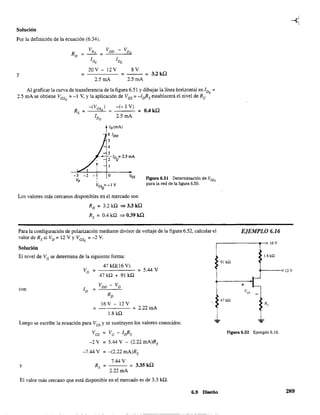 Solución
Por la definición de la ecuación (6.34),
y =
20V - l2V
2.5mA
8V
= - - = 3.2ka
2.5mA
Al graficar la curva de transferencia de la figura 6.51 y dibujar la línea horizontal en IDQ =
2.5 mA se obtiene VGsQ =-1 V, Yla aplicación de VGS =-/rfis establecerá el nivel de Rs'
_-_(V-"G""SQ,--)
Rs =
-(- 1 V)
---= 0.4ka
2.5 mA
ID (mA)
6lDSS
5
4
3
....---ID =2.5mA
2 Q
- 1
-3 -2 -1 o,,Vp
V
GSQ
= -1 V
Los valores más cercanos disponibles en el mercado son
RD
= 3.2 ka => 3.3 ka
Rs =0.4 ka => 0.39 ka
Para la configuración de polarización mediante divisor de voltaje de la figura 6.52, calcular el EJEMPLO 6.16
valor de Rs si VD = 12 V Y VGsQ = -2 V.
Solución
Ei nivel de VG se determina de la siguiente forma:
47 kQ(l6 V)
r-·------------.-~16V
1.8kO:
91 ill
VG
= = 5.44 V 0------0 12 V
47 ka + 91 ka
con ID =
VDD - VD
RD
~___....t--
+
47kQ
16V - 12V
= = 2.22mA
1.8 kQ
- --
Luego se escribe la ecuación para VGS y se sustituyen los valores conocidos: ~ ~
VGS = VG - Irfis Figura 6.52 Ejemplo 6.16.
-2 V = 5.44 V - (2.22 mA)Rs
-7.44 V = -(2.22 mA)Rs
7.44 V
Rs = = 3.35 ka
2.22mA
y
El valor más cercano que está disponible en el mercado es de 3.3 kQ.
6.9 Diseño 289
. _ - - - - - -
 
