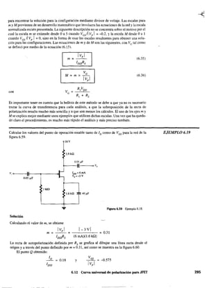 para encontrar la solución para la configuración mediante divisor de voltaje. Las escalas para
my M provienen de un desarrollo matemático que involucra las ecuaciones de la red y la escala
normalizada recién presentada. La siguiente descripción no se concentra sobre el motivo por el
cual la escala m se extiende desde Oa 5 cuando VGsil Vp I = -0.2, Yla escala M desde Oa 1
cuando /GS ~ Vp J =0, sino en la fonna de usar las escalas resultantes para obtener una solu-
ción para las configuraciones. Las ecuaciones de m y de M son las siguientes, con /G tal como
se definió por medio de la ecuación (6.15).
con
IVpl
m=---
IDssRs
R2
VDD
VG =
R¡ + R2
(6.35)
(6.36)
Es importante tener en cuenta que la belleza de este método se debe a que ya no es necesario
trazar la curva de transferencia para cada análisis, a que la sobreposición de la recta de
polarización resulta mucho más sencilla y a que son menos los cálculos. El uso de los ejes m y
M se explica mejor mediante unos ejemplos que utilicen dichas escalas. Una vez que ha queda-
do claro el procedimiento, es mucho más rápido el análisis y más preciso también.
Calcular los valores del punto de operación estable tanto de ID como de VGS para la red de la
fIgura 6.59.
V; 0-0--...,)11----,----..
0.05 ~F
lMO
Solución
...
Calculando el valor de m, se obtiene
16V
3.9Hl
0.05 ¡ll'
I o V,
1.6kO 40 ¡ll'
Hgura 6.59 Ejemplo 6.19.
IVpl 1-3VIm = - - = - - - - - - = 0.31
IDssRs (6 mA)(1.6 kQ)
La recta de autopolarización definida por Rs se grafica al dibujar una línea recta desde el
origen y a través del punto definido por m = 0.31, así como se muestra en la figura 6.60.
El punto Q obtenido:
0.18 y -0.575
6.12 Curva universal de polarización para JFET
EJEMPLO 6.19
295
 