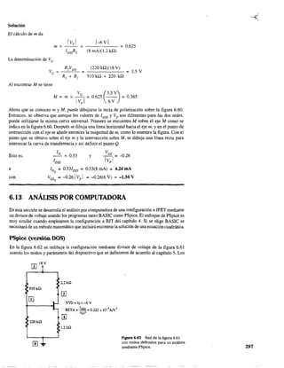Solución
El cálculo de m da
1Vp 1 1--6 V 1
m ~ - - ~ - - - - - ~ 0.625
(8 mA)(1.2 kQ)
La determinación de VG
~
(220 kQ)(l8 V)
910 kQ + 220 kQ
= 3.5 V
Al encontrar M se tiene
M ~ m x I
VG
~ 0.625 (3.5 V) ~ 0.365
vpl 6V
Ahora que se conocen m y M, puede dibujarse la recta de polarización sobre la figura 6.60.
Entonces, se observa que aunque los valores de IDSS y Vp son diferentes para las dos redes,
puede utilizarse la misma curva universal. Primero se encuentra M sobre el eje M como se
indica en la figura 6.60. Después se dibuja una línea horizontal hacia el eje m, yen el punto de
intersección con el eje se añade entonces la magnitud de m, como lo muestra la figura. Con el
punto que se obtuvo sobre el eje m y la intersección sobre M, se dibuja una línea recta para
intersecar la curva de transferencia y así definir el punto Q.
Esto es,
e
con
y
IDQ ~ 0.531DSS ~ 0.53(8 mAl ~ 4.24 mA
VGsQ
~ -0.261 Vp 1 ~ -0.26(6 V) ~ -1.56 V
6.13 ANÁLISIS POR COMPUTADORA
En esta sección se desarrolla el análisis por computadora de una configuración a JFET mediante
un divisor de voltaje usando los programas tanto BASIC como PSpice. El enfoque de PSpice es
muy sinúlar cuando empleamos la configuración a BIT del capítulo 4. Si se elige BASIe se
necesitaráde un métodomatemático que incluiráencontrar lasolución de una ecuación cuadrática.
PSpice (versión DOS)
En la figura 6.62 se redibuja la configuración mediante divisor de voltaje de la figura 6.61
usando los nodos y parámetros del dispositivo que se definieron de acuerdo al capítulo 5. Los
W¡8V
9!OkQ
220kQ
IIJ.
2.2kQ
VTO_V
p
__6V
BETA = IDSS =0.222 x 1O-3AN2
IVp l2
m
1.2kQ
figura 6.62 Red de la figura 6.61
con nodos definidos para un análísis
mediante PSpice. 297
 