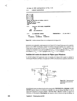 298
oc Bias of JFET confiquration in Fig. 6.61
•••• CIRCUlT DESCRIPTION
••********.************************.*******.***************************.
VDD 2 O 18V
Rl 2 1 910K
R2 1 O 220K
RD 2 3 2.2K
RS 4 O 1.2"
J1 3 143M
.MODEL JK KJF(VTO--6V BETA-.222E-3)
.oc VOD 18 18 1
.PRINT OC V(l,4} I(RO)
.OPTIONS NOPAGE
• EllO
•••• Junction FET NOOEL PARAMETERS
JK
NJF
'TO -6
BETA 222.000000E-06
**** DC TRANSFER CURVES
VDD V(l,4) i(RD)
1.800E+Ol -1.565E+OO '.225E-Ol
TEMPERATURE. 27.000 DEG e
Figura 6.63 Análisis mediante PSpice de la configuración de la figura 6.61.
I?ar~metros son capturados, según aparecen en la figura 6.63, de igual fonna que en los capítulos
previos con el JFET introducido, usando los formatos descritos también en el capítulo 5. El
voltaje que se solicita como V(l,4) es VGS
y la corriente I(RD) es ID . Se observa cómo son
similares los resultados con los del ejempl66.20 con ID = 4.24 rnA (ej¿mplo 6.20) e ID = 4.23
mA (PSpice), y VGS = -1.56 V (ejemplo 6.20) y VGS Q = -1.57 V (PSpice). Q
Q Q
Análisis del centro de diseño de PSpice para Windows
La red de la figura 6.62 aparecerá como se muestra en la figura 6.64 cuando se aplique la
versión para Windows de PSpice. Excepto por el JFET, se ha descrito en capítulos anteriores el
Figura 6.64 Representación
esquemática de la red de la
figura 6.62.
procedimiento para inicializar la red con los enunciados VIEWPOINTS e IPROBE. El JFET
J2N3819 aparece dentro de la biblioteca eval.slb de la caja de diálogo Gel Part, la cual se
seleccionó mediante la secuencia Draw - Get New Part - Browse. Cuando se elige en la
biblioteca, la Descripción (Descriplion) que aparece sobre la lista en la caja de diálogo, se
Capítulo 6 Polarización del FET
 