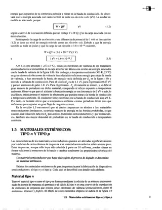 energía para separarse de su estructura atómica y entrar en la banda de conducción. Se obser-
vará que la energía asociada con cada electrón se mide en electrón volts (eV). La unidad de
medida es adecuada, porque
I W=QV I eV (1.2)
según se derivó de la ecuación definida para el voltaje V = W /Q. Qes la carga asociada con un
único electrón.
Sustituyendo la carga de un electrón y una diferencia de potencial de 1 volt en la ecuación
(1.2) se tiene un nivel de energía referido como un electrón volt. Debido a que la energía
también se mide en joules y que la carga de un electrón = 1.6 x 1j}-19 coulomb,
W = QV = (1.6 X 10-19 C)(I V)
y 1 eV= 1.6XIO-19 J (1.3)
A O K o cero absoluto (-273.15 OC), todos los electrones de valencia de los materiales
semiconductores se encuentran en la capa exterior del átomo con niveles de energía asociados
con la banda de valencia de la figura 1.8b. Sin embargo, a temperatura ambiente (300 K, 25 oC)
un gran número de electrones de valencia han adquirido suficiente energía para dejar la banda
de valencia, y han atravesado la banda de energía vacía definida por Eg en la figura 1.8b y
entrado a la banda de conducción. Para el silicio Eg es de 1.1 eV, para el germanio 0.67 eV
y para el arseniuro de galio 1.41 eV. Para el germanio, Eg obviamente es menor, y se debe al
gran número de portadores en dicho material, comparado al silicio expuesto a temperatura
ambiente. Observe que para el aislante la banda de energía es con frecuencia de 5 eV o más, lo
cual limita drásticamente el número de electrones que pueden entrar a la banda de conducción
a temperatura ambiente. El conductor tiene electrones en la banda de conducción aun a OK.
Por tanto, es bastante obvio que a temperatura ambiente existan portadores libres más que
suficientes para soportar un gran flujo de carga o corriente.
En la sección 1.5 encontrará que si ciertas impurezas se añaden a los materiales
semiconductores intrínsecos, ocurrirán estados de energía en las bandas prohibidas, lo que
causará una reducción neta en Eg para ambos materiales semiconductores y, por consecuen-
cia, también una mayor densidad de portadores en la banda de conducción a temperatura
ambiente.
1.5 MATERIALES EXTRÍNSECOS:
TIPO n Y TIPO p
Las características de los materiales semiconductores pueden ser alteradas significativamente
por la adición de ciertos átomos de impureza a un material semiconductor relativamente puro.
Estas impurezas, aunque sólo haya sido añadida 1 pane en O millones, pueden alterar en
forma suficiente la estructura de la banda y cambiar totalmente las propiedades eléctricas del
material.
Un material semiconductor que haya sido sujeto alproceso de dopado se denomina
un material exmnseco.
Existen dos materiales extrínsecos de gran importancia para la fabricación de dispositivos
senticonductores: el tipo n y el tipo p. Cada uno se describirá con detalle más adelante.
Material tipo n
Tanto el material tipo n como el tipo p se forman mediante la adición de un número predetermi-
nado de átomos de impureza al gennanio o al silicio. El tipo n se crea a través de la introducción
de elementos de impureza que poseen cinco electrones de valencia (pentavalentes), como el
antimonio, arsénico y fbsforo. El efecto de estos elementos impuros se indica en la figura 1.9
1.5 Materiales extrínsecos: tipo n y tipo p 7
 