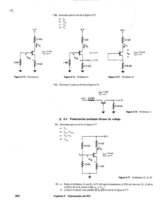 I Mil
12V
2.2kil
I[)SS = 6 mA
Vp =-<:' v
1.6kil
Figura 6.73 Problema 8.
304
* 10. Encuentre para la red de la figura 6.75:
a) ID'
b) VDS'
C) VD"
d) VS'
I Mil
18 V
2kil
v, = 1.7 V
0.51 kil
20V
0.68 kn
IDSS =4.5 roA
Vp =-5 V
Figura 6.74 Problema 9. FIgura 6.75 Problema lO.
*11. Encuentre Vs para la red de la figura 6.76.
14 V 2.2kil
IDSS=6mA
vp =-6 v
0.39 kil
Figura 6.76 Problema 11.
§ 6.4 Polarización mediante divisor de voltaje
12. Determine para la red de la figura 6.77:
a) VD'
b) ID Y VDS'Q Q
e) VD y Vs' 20 V
d) VDS
Q
'
910kil
IDSS= lOmA
Vp =-3.5 V
LIHl
FIgura 6.77 Problemas 12. 13. 43.
13. a) Repita el problema 12 con Rs = 0.51 ka (aproximadamente e150% del valor de 12). ¿Cuál es
el efecto de un Rs menor sobre ID YVGS ?
• . Q Q
b) ¿Cual es el menor valor posible de Rs para la red de la figura 6.77?
Capitulo 6 Polarización del FET
 