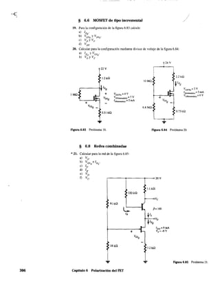306
§ 6.6 MOSFET de tipo incremental
19. Para la configuración de la figura 6.83 calcule:
a) IDa
b) VeSQyVDSQ'
e) VD y Vs·
d) VDS-
20. Calcular para la configuración mediante divisor de voltaje de la figura 6.84:
a) [Da y VGSQ
'
b) VDyVs.
24 V
22 V
1.2 kQ
2.2 kQ
lOMQ
*lDQ
~IDQ VGS(Th) = 3 V
1MQ + VaS(Th) =4 V
ID(meendido)== 5 mA
VDSQ VGS(=udid<l) == 7 V +
VG5(cncendido) == 6 V
+
1f)(cncendidQ) =5 mA VesQ
VGSQ 6.8MQ
0.51 kQ
0.75kQ
...
figura 6.83 Problema 19. figura 6.84 Problema 20.
§ 6.8 Redes combinadas
*21. Calcular para la red de la figura 6.85:
a) VG
.
b) VGS
elD
•
e) lE' Q Q
d) lB.
e) VD.
f) Ve r-------~--------~--~20V
$J.J kQ
>330kQ •
>
91kQ
r
L:: .... ~= 160
lB
FE
flDQ
VD
.1- IDss=6mA
+ 1- Vp =-6V
VasQ
>
~18kQ
>I.2kQ
*
,.. Figura 6.85 Problema 21.
Capítulo 6 Polarización del FET
 
