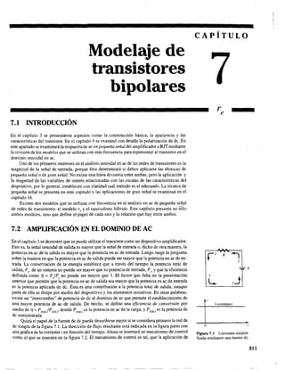 7.1 INTRODUCCIÓN
Modelaje de
transistores
bipolares
En el capítulo 3 se presentaron aspectos como la construcción básica, la apariencia y las
características del transistor. En el capítulo 4 se examinó con detalle la polarización de de. En
este apartado se examinará la respuesta de ac en pequeña señal del amplificador aBJT mediante
la revisión de los modelos que se utilizan con más frecuencia para representar al transistor en el
dominio senoidal en ac.
Uno de los primeros intereses en el análisis senoidal en ac de las redes de transistores es la
magnitud de la señal de entrada, porque ésta detenninará si deben aplicarse las técnicas de
pequeña señalo de gran señal. No existe una línea divisoria entre ambas, pero la aplicación y
la magnitud de las variables de interés relacionadas con las escalas de las características del
dispositivo, por lo general, establecen con claridad cuál método es el adecuado, La técnica de
pequeña señal se presenta en este capítulo y las aplicaciones de gran señal se examinan en el
capítulo 16.
Existen dos modelos que se utilizan con frecuencia en el análisis en ac de pequeña señal~
de redes de transistores: el modelo re y el equivalente hlbrido, Este capítulo presenta no sólo
ambos modelos, sino que define el papel de cada uno y la relación que hay entre ambos.
7.2 AMPUFlCACIÓN EN EL DOMINIO DE AC
En el capítulo 3 se demostró que se puede utilizar el transistor como un dispositivo amplificador.
Esto es, la señal senoidal de salida es mayor que la señal de entrada o, dicho de otra manera, la
potencia en ac de la salida es mayor que la potencia en ac de entrada. Luego surge la pregunta
sobre la manera en que la potencia en ac de salida puede ser mayor que la potencia en ac de en-
trada. La conservación de la energía establece que a través del tiempo la potencia total de
salida, Po' de un sistema no puede ser mayor que su potencia de entrada, P;, y que la eficiencia
definida como r¡ = PJP; no puede ser mayor que 1. El factor que falta en la presentación
anterior que permite que la potencia en ac de salida sea mayor que la potencia en ac de entrada
es la potencia aplicada de dc. Ésta es una contribución a la potencia total de salida, aunque
parte de ella se disipe por medio del dispositivo y los elementos resistivos. En otraS palabras,
existe un "intercambio" de potencia de dc al dominio de ac que permite el establecimiento de
una mayor potencia de ac de salida. De hecho, se define una eficiencia de conversión por
medio de 7J =P o(ac/Pi(dc)' donde po(ac) es la potencia en ac de la carga, y Pi(dc) es la potencia de
de suministrada.
Quizá el papel de la fuente de dc pueda describirse mejor si se considera primero la red de
de simple de la figura 7.1. La dirección de flujo resultante está indicada en la figura junto con
una gráfica de la corriente i en función del tiempo. Ahora se insertará un mecanismo de control
como el que se muestra en la figura 7.2. El mecanismo de control es tal, que la aplicación de
CAPÍTULO
1
L- 1.1
1 (constante)
o
Figura 7.1 Corriente estable
fija.da mediante una fuente de.
311
 