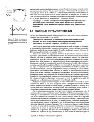 ~
M"anismo Ir i v:" ~1de control t .,
I~ i~JE
o
Figura 7.2 Efecto de un elemento
de control sobre el flujo de estado
estable del sistema eléctrico de la
figura 7.1.
312
una señal relativamente pequeña al mecanismo de control puede ocasionar una oscilación mucho
mayor en el circuito de salida. Para el sistema de la figura 7.2 el valor pico de la oscilación está
controlado por el nivel de de establecido. Cualquier intento de exceder el límite establecido
por el nivel de dc dará por resultado un "recorte" (aplanado) de la región pico de la señal de
salida. Por tanto, y en general, el diseño adecuado delamplificador requiere que los componentes
de y en ac sean sensitivos a los requerimientos y limitaciones del otro.
Sin embargo, en realidad es una fortuna que los amplificadores de pequeña señal a
transistores puedan considerarse lineales para la mayoría de las aplicaciones,
permitiéndose el uso del teorema de la superposición para aislar el análisis dc del
análisis ac.
7.3 MODELAJE DE TRANSISTORES BJT
La clave para el análisis en pequeña señal de los transistores es el uso de circuitos equivalentes
(modelos} que se presentarán en este capítulo.
Un modelo es la combinación de elementos del circuito, seleccionados de forma
adecuada, que mejor se aproximan al comportamiento real de un dispositivo
semiconductor que está bajo condiciones especificas de operación.
Una vez que se determina el circuito equivalente en ac, se puede reemplazar en el esquema
el símbolo gráfico del dispositivo por este circuito y pueden, entonces, aplicarse los métodos
básicos del análisis de circuitos ac (análisis de mallas, análisis por nodos y el teorema de
Thévenin) para determinar la respuesta del circuito.
Hoy en día, ~xisten dos importantes corrientes de pensamiento respecto al circuito
equivalente que sustituirá al transistor. Durante muchos años tanto las instituciones industriales
como las educativas se apoyaban mucho sobre los parámetros h¡'bridos (los cuales serán
presentados en breve). El circuito equivalente de parámetros híbridos sigue siendo muy popular,
aunque ahora debe compartir su utilización con un circuito equivalente que se derivó
directamente a partir de las condiciones de operación del transistor: el modelo r,. Los fabricantes
continúan especificando los parámetros luaridos para una región de operación en particular en
sus hojas de especificaciones. Los parámetros (o componentes) del modelo r, pueden deri-
varse de manera directa a partir de los parámetros híbridos. Sin embargo, el circuito luarido
equivalente se condiciona por estar limitado a un conjunto en particular de condiciones de
operación si se debe considerar como preciso. Los parámetros del otro circuito equivalente
pueden determinarse para cualquier región de operación dentro de la región activa y no están
limitados por el conjunto único de parámetros proporcionados en las hojas de especificaciones.
En contraste, el modelo r, fracasa por no considerar el nivel de impedancia de salida del
dispositivo, ni en el efecto de retroalimentación de la salida a la entrada.
Debido a que ambos modelos se emplean en forma extensiva en la actualidad, los dos se
examinan con detalle en este texto. En algunos análisis y ejemplos se requerirá el modelo
híbrido, mientras que en otros se utilizará el modelo r, de manera exclusiva. Sin embargo, en el
texto se harán todos los esfuerzos para mostrar cuán relacionados están los dos modelos, y
cómo el aprovechamiento de uno conduce al aprovechamiento natural del otro.
En un esfuerzo para demostrar el efecto que tendrá el circuito equivalente en ac sobre el
siguiente análisis, se debe considerar el circuito de la figura 7.3. Es importante asumir por el mo-
mento que ya está determinado el circuito equivalente de ac en pequeña señal. Debido a que
sólo se está interesado en la respuesta en ac del circuito, todas las fuentes de de se pueden
reemplazar por un potencial equivalente de cero (corto circuito) debido a que sólo aproximan
el nivel de de (estable) del voltaje de salida y no la magnitud de la excursión de la salida en ac;
esto está claramente expuesto en la figura 7.4. Los niveles de dc fueron importantes sólo para
determinar el punto de operación Q adecuado. Una vez que éstos se fijaron, se pueden eliminar
los niveles de de del análisis en ac de la red. Además, se seleccionaron el par de capacitores de
acoplamiento el y e2 y el capacitar de desvío e3 para tener una pequeña reactancia a fa
frecuencia de la aplicación. Por tanto, para cualquier propósito práctico, pueden sustituirse
mediante una trayectoria de baja resistencia o por un corto circuito de polarización; pero es
Capítulo 7 Modelaje de transistores bipolares
 