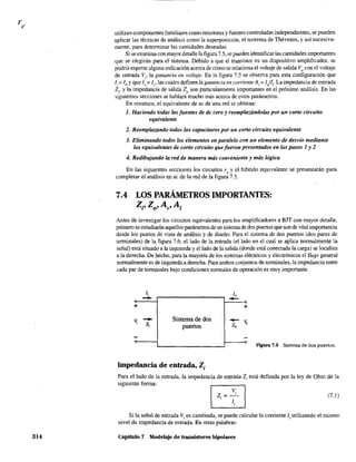 314
utilizan componentes familiares como resistores y fuentes controladas independientes, se pueden
aplicar las técnicas de análisis como la superposición, el teorema de Thévenin, y así sucesiva-
mente, para determinar las cantidades deseadas.
Si se examina con mayor detalle la figura 7.5, se pueden identificar las cantidades importantes
que se elegirán para el sistema. Debido a que el transistor es un dispositivo amplificador, se
podría esperar alguna indicación acerca de cómo se relaciona el voltaje de salida Vo con el voltaje
de entrada Vi' la ganancia en voltaje, En la figura 7.5 se observa para esta configuración que
Ji == lb Yque Jo;;:: le' las cuales definen la ganancia en corrienteA¡;;:: J/Ji" La impedancia de entrada
2¡, y la impedancia de salida 20 son particularmente importantes en el próximo análisis. En las
siguientes secciones se hablará mucho más acerca de estos parámetros.
En resumen, el equivalente de ac de una red se obtiene:
1. Haciendo todas las fuentes de dc cero y reemplazándolas por un corlo circuito
equivalente
2. Reemplazando todos los capacitores por un corto circuito equivalente
3. Eliminando todos los elementos en paralelo con un elemento de desvío mediante
los equivalentes de corlo oírcuito que fueron presentados en los pasos 1 y 2
4. Redibujando la red de manera más conveniente y más lógica
En las siguientes secciones los circuitos re y el híbrido equivalente se presentarán para
completar el análisis en ac de la red de la figura 7.5.
7.4 LOS PARÁMETROS IMPORTANTES:
Z¡, Zo' Av' A¡
Antes de investigar los circuitos equivalentes para los amplificadores a BIT con mayor detalle,
primero se estudiarán aquellos parámetros de un sistema de dos puertos que son de vital importancia
desde los puntos de vista de análisis y de diseño. Para el sistema de dos puertos (dos pares de
terminales) de la figura 7.6, el lado de la entrada (el lado en el cual se aplica normalmente la
señal) está situado a la izquierda y el lado de la salida (donde está conectada la carga) se localiza
a la derecha. De hecho, para la mayoría de los sistemas eléctricos y electrónicos el flujo general
nonnalmente es de izquierda a derecha. Para ambos conjuntos de terminales, la impedancia entre
cada par de terminales bajo condiciones normales de operación es muy importante.
1, 1,
- -+ +
V;
- Sistema de dos
-V,z¡ puertos Z,
F'tgura 7.6 Sistema de dos puertos.
Impedancia de entrada, Z¡
Para el lado de la entrada, la impedancia de entrada 2¡ está definida por la ley de Ohm de la
siguiente forma:
(7.1)
Si la señal de entrada Vi es cambiada, se puede calcular la corriente Ií utilizando el mismo
nivel de impedancia de entrada. En otras palabras:
Capítulo 7 Modelaje de transistores bipolares
 