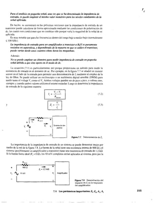 Para el análisis en pequeña señal, una vez que se ha determinado la impedancia de
entrada, se puede emplear el mismo valor numérico para los niveles cambiantes de la
señal aplicada.
De hecho. Se encontrará en las próximas secciones que la impedancia de entrada de un
transistor puede calcularse de forma aproximada mediante las condiciones de polarización de
de, las cuales son condiciones que no cambian sólo porque varía la magnitud de la señal de ac
aplicada.
Es muy notable que para las frecuencias dentro del rango bajo a medio-bajo (normalmente
$ 100 kHz):
La impedancia de entrada para un amplificador a transistor a BiT es puramente
resistiva en naturaleza, y dependiendo de la manera en que se utilice el transistor,
puede variar desde unos cuantos ohms hasta los megaohms.
Además:
No se puede emplear un óhmetro para medir impedancia de entrada en pequeña
señal debido a que éste opera en el modo de dc.
La ecuación (7.1) es particularmente útil porque proporciona un método para medir la
resistencia de entrada en el dominio de ac. Por ejemplo, en la figura 7.7 se añadió un resistor
sensor en el lado de la entrada para permitir una determinación de Ji mediante el empleo de la
ley de Ohm. Se puede utilizar un osciloscopio o un multímetro digital sensible (DMM) para
medir tanto el voltaje V" como el Vi- Ambos voltajes pueden ser de pico a pico, ovalares nns,
siempre y cuando ambos valores utilicen el mismo estándar. Luego se determina la impedancia
de entrada de la siguiente manera:
y
--Zi
v-v.S I
+
V¡ Sistema de dos
puertos
(7.2)
(7.3)
Figura 7.7 Determinación de Z,"
La importancia de la impedancia de entrada de un sistema se puede demostrar mejor por
medio de la red de la figura 7.8. La fuente de la señal tiene una resistencia interna de 600 Q Yel
sistema (posiblemente un amplificador a transistor) tiene una resistencia de entrada de 1.2 kQ.
Si la fuente fuera ideal (R, = OQ).los 10 mV completos serían aplicados al sistema, pero por la
Rfueotc
r
..,...+ 600 Q
Vs
I
lOmV
-Zi = 1.2 ka
+
V, Amplificador
figura 7.8 Demostración del
impacto de Z¡ en la respuesta
del amplificador_
7.4 Los parámetros importantes: Zi' ZfI' Av' Ai 315
 