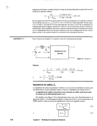 EJEMPLO 7.1
316
impedancia de la fuente, se debe calcular el voltaje de entrada utilizando la regla del divisor de
voltaje de la siguiente malnera:
2V
V. :;:: I S
, -J.
"ti + Rfuente
(1.2 kQ)(lO mV)
1.2 kn + 0.6 kn
; 6.67 mV
De este modo sólo el 66.70/0 de toda la señal de entrada está disponible en la entrada. Si 2i fuera
sólo de 600 n, entonces 11'. ;-~(l0 rnV); 5 mV o el 50% de la señal disponible. Desde luego.
si 2; 8.2 kn, v. será del '93.2% de la señal aplicada. Por tanto, el nivel de la impedancia de
, "
entrada puede tener un i~pacto significativo sobre el nivel de la señal que alcance el sistema (o
amplificador). En las sigulentes secciones y capítulos se demostrará que la resistencia de entrada
en ac es dependiente en eH caso de que el transistor esté en la configuración de base común,
emisor común, o de cole4tor común y la colocación de los elementos resistivos.
Para el sistema de la figu a 7.9, calcule el valor de la impedancia de entrada.
R,cmor
+1
IkU Zi t
- I
Sistema de dosV, ', 2mV vi = J.2m~
-1
puertos
l'
Figura 7.9 Ejemplo 7.1.
Solución'
y
v - V 2 mV - 1.2 mV 0.8 mV, , ; ; ; 0.8 !lA
V,
Z¡= -=
li
1.2 mV
0.8 !lA
Ikn Ikn
= 1.5 kQ
Impedancia de salida, Zo
La impedancia de salida;naturalmente se define en el conjunto de terminales de salida, pero
esta definición es un pocp diferente cuando se trata de la impedancia de entrada. Esto es:
La impedancia de s~lida se determina en las terminales de salida viendo hacia atrás
al sistema con la seíial aplicada igual a cero.
Por ejemplo, en la tlgura 7.10 la señal aplicada se hace cero volts. Para determinar 20
, se
aplica una señal, Vs' a las:tenninales de salida y se mide el nivel de Vo
con un osciloscopio o un
DMM sensible. Luego s<t calcula la impedancia de salida de la siguiente manera:
V-V1
0
= ___o
Rsensor
(7.4)
y
8J=Vo
o 1
o
(7.5)
Capítulo 7 Modelaje de transistores bipolares
 