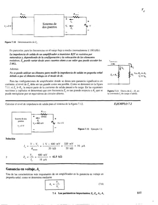 R Rfucnlc
'C,":'-"AA
+
-- _1
Sistema de
lo
dos puertos VD
--Z"
I-
+
'VV
Figura 7.10 Determinación deZo.
En particular, para las frecuencias en el rango bajo a medio (normalmente::; 100 kHz):
La impedancia de salida de un amplificador a transistor BJT es resistiva por
naturaleza y, dependiendo de la configuración y la colocación de los elementos
resistivos, Zo puede variar desde unos cuantos ohms a un valor que puede exceder los
2MQ.
Además:
No se puede utilizar un óhmetro para medir la impedancia de salida en pequeña señal
debido a que el óhmetro trabaja en el modo de de.
Para las configuraciones de amplificador donde se desea una ganancia significativa en
corriente, el nivel de 20 debe ser tan grande como sea posible. Como se demostró en la figura
7.1 L si 20 ~ RL' la mayor parte de la comente de salida pasará a la carga. En las siguientes
secciones y capítulos se demostrará que con frecuencia 20 es tan grande respecto a RL que se
puede reemplazar por un equivalente de circuito abierto.
Calcular el nivel de impedancia de salida para el sistema de la figura 7.12.
Sistema de dos
puertos
Solución
1o
Y 20
=
=
+ 20kil
--z,
Vo = 680 mV
Figura 7.12 Ejemplo 7.2.
v - Vo 1 V - 680 rnV 320 mV
= = = 16 )lA
Rsensor 20 kQ 20 kQ
Vo 680 rnV
42.5 kQ= =
1 16 )lAo
Ganancia en voltaje, Av
Una de las características más importantes de un amplificador es la ganancia en voltaje en
pequeña señal, como se detennina mediante
I Av =:, I (7.6)
7.4 los parámetros importantes: Zj' Zo' A", A¡
R P:'r3 Ro» RL
L IL»IRo
Figura 7.11 EfectodeZn " Roen
la corriente JL
de carga o salida.
EJEMPLO 7.2
317
 