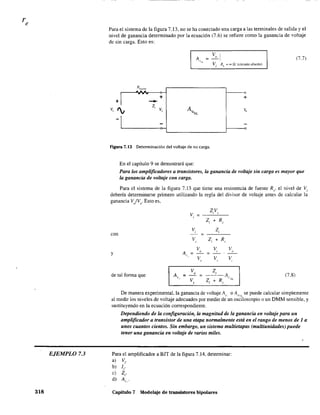 EJEMPLO 7.3
318
Para el sistema de la figura 7.13, no se ha conectado una carga a las terminales de salida y el
nivel de ganancia determinado por la ecuación (7.6) se refiere como la ganancia de voltaje
de sin carga. Esto es:
Vo !
; - 1 (7.7)
Vi RL
'" 00 Q (circuito abierto)
+ +
--Z¡
Vi
Figura 7.13 Determinación del voltaje de no carga.
En el capítulo 9 se demostrará que:
Para los amplificadores a transistores, la ganancia de voltaje sin carga es mayor que
la ganancia de voltaje con carga.
Para el sistema de la figura 7.13 que tiene una resistencia de fuente Rs' el nivel de Vi
debería determinarse primero utilizando la regla del divisor de voltaje antes de calcular la
ganancia V/Vs. Esto es,
ZV
v. ;
, ,
,
Z Rs+,
v. Z,,
con
V Z¡ + R., ,
V V V
Al',
o , o
V V V
y
, , ,
V Z¡
A,.
o
A. (7.8);
V Z¡ + R
- :-"L
, ,
de tal forma que
De manera experimental. la ganancia de voltaje Al" o AV:>:L se puede calcular simplemente
al medir los niveles de voltaje adecuados por medio de un osciloscopio o un DMM sensible, y
sustituyendo en la ecuación correspondiente.
Dependiendo de la configuración, la magnitud de la ganancia en voltaje para un
amplificador a transistor de una etapa normalmente está en el rango de menos de 1 a
unos cuantos cientos. Sin embargo, un sistema multietapas (multiunidades) puede
tener una ganancia en voltaje de varios miles.
Para el amplificador a BJT de la figura 7.14, detenninar:
a) Vi'
b) li'
e) Z¡.
d) A",
Capítulo 7 Modelaje de transistores bipolares
 