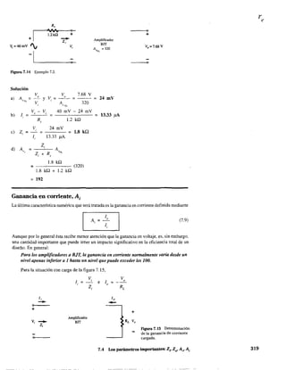 R,
r----4~ ~
I
1.2kU +
+ -Zi
V, =40mV '"
-IL--_--<>-~
Vi
Figura 7.14 Ejemplo 7.3.
Solución
v V, 7.68 V,
Y Vi =
V A 320, } t"L
V - Vi 40 rnV - 24 rnV,
R, 1.2 kQ
b) 1,
V 24 rnV,
= 1.8 kQ
1, 13.33 ¡LA
e) Zi =
d) A
Zi
A=" Z. + R,
VNL
,
1.8 kQ
= (320)
1.8 kQ + 1.2 kQ
= 192
Ganancia en corriente, A¡
Amplificador
BIT
AI>¡,;L = 320
24 rnV
= 13.33 j1A
---o
+
V,=7.68V
o
La última característica numérica que será tratada es la ganancia en corriente definida mediante
(7.9)
Aunque por lo general ésta recibe menor atención que la ganancia en voltaje, es, sin embargo,
una cantidad importante que puede tener un impacto significativo en la efIciencia total de un
diseño. En general:
Para los amplificadores a BJT, la ganancia en comente normalmente varía desde un
nivel apenas inferior a 1 hasta un nivel que puede exceder los 100.
Para la situación con carga de la figura 7.15,
o
+
li
-Vi .......
Z,
e>------
l =,
Amplificador
BIT
Vi
Zi
e lo =
l,
-
V,
+
Figura 7.15 Determinación
de la ganancia de corriente
cargada.
7.4 Los parámetros importantes: Zi' Zo' Av' A; 319
 