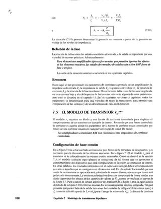 re
320
A
lo Vo/RL VoZ¡
~ ~ ~
,
li V¡/Z¡ V,RL
con
y Ai -A
Zi
(7.10)~
,
RL
La ecuación (7,10) permite determinar la ganancia en corriente a partir de la ganancia en
voltaje de los niveles de impedancia.
Relación de la fase
La relación de la fase entre las señales senoidales de entrada y de salida es importante por una
variedad de razones prácticas. Afortunadamente:
Para el transistor amplificador tipico a frecuencias que permiten ignorar los efectos
de los elementos reactivos, ÚlS señales de entrada y de salida están o bien lS(f'fuera de
fase o en fase.
La razón de la situación anterior se aclarará en los siguientes capítulos.
Resumen
Hasta aquí se han presentado los parámetros de importancia primaria de un amplificador: la
impedancia de entrada 21' la impedancia de salida Zf)' la ganancia de voltaje Av> la ganancia de
corriente Ai Yla relación de la fase resultante. Otros factores. tales como la frecuencia aplicada
en los extremos bajo y alto del espectro de frecuencias. afectarán algunos de estos parámetros.
pero esto se discutirá en el capítulo 11. En las siguientes secciones y capítulos. todos los
parámetros se determinarán para una variedad de redes de transistores para pennitir una
comparación de las ventajas y de las desventajas de cada configuración.
7.5 EL MODELO DE TRANSISTOR re~
El modelo r l
• requiere un diodo y una fuente de corriente controlada para duplicar el
comportamiento de un transistor en la región de interés. Recuerde que una fuente controlada
de corriente es aquella donde los parámetros de la fuente de corriente están controlados por
medio de una corriente situada en cualquier otro lugar de la red. De hecho:
Los amplificadores a transistor BiT son conocidos como dispositivos de corriente
controlada.
Configuración de base común
En la figura 7.16a se ha insertado un transistor pnp dentro de la estructura de dos puertos, y es
necesario para la discusión de las últimas secciones. En la figura 7.16b el modelo re para el
transistor se ha colocado entre las mismas cuatro tenninales. Como se observó en la sección
7.3. el modelo (circuito equivalente) se selecciona de tal forma que se aproxime al
comportamiento del dispositivo que está reemplazando en la región de operación de interés.
En otras palabras, los resultados obtenidos con el modelo en su lugar deben ser relativamente
cercanos a aquellos que se consiguen con el transistor real. En el capítulo 3 se estudió que una
unión de un transistor en operación está polarizada de manera directa, mientras que la otra está
polarizada inversamente. La unión en polarización directa se comportará de fonna similar a un
diodo (ignorando los efectos de los cambios de valores de VCE) como lo veritlcan las curvas de
la figura 3.7. Para la unión de la base al emisor del transistor de la figura 7.16a, la equivalencia
del diodo de la figura 7.16b entre las mismas dos terminales parece ser muy apropiada. Téngase
presente que para el lado de la salida las curvas horizontales de la figura 3.8 revelaron que le ==
l, (como se calculó a partir de l,. = al) para el rango de valores de VCE" La fuente de corriente
Capitulo 7 Modelaje de transistores bipolares
 