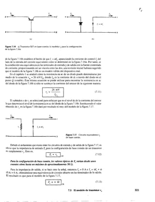 1,1,
Eo--~~----------~ e 0----":----,
1,
--r - I-----=--..0 e
t le = al,.
B~------------~--------------~B b~------~----~------------~b
(b)
Figura 7.16 a) Transistor BJT en base común: b) modelo re para la c:onfiguración
de la figura 7.16a.
de la figura 7.16b establece el hecho de que le = ale' apareciendo la corriente de control!e del
lado de la entrada del circuito equivalente como se detenninó en la figura 7.16a. Por tanto. se
ha establecido una equivalencia en las tenninales de entrada y de salida con la fuente controlada
de corriente, proporcionando así un vínculo entre las dos; una revisión inicial hubiera sugerido
que el modelo de la figura 7.l6b es un modelo válido del dispositivo real.
En el capítulo 1 se analizó cómo la resistencia en ac de un diodo puede detenninarse por
medio de la ecuación r" = 26 mVI1D, donde ID es la corriente de dc a través del diodo en el
punto Q (estable). Esta misma ecuación se puede utilizar para encontrar la resistencia en ac
del diodo de la figura 7.16b si sólo se sustituye la corriente del emisor de la siguiente manera:
26 mV
r,'= .-----
1E~
(7.11 )
El subíndice e de re se seleccionó para enfatizar que es el nivel dc de la coniente del emisor
la que determina el nivel de la resistencia en ac del diodo de la figura 7.16b. Sustituyendo el valor
obtenido de r, en la figura 7.16b dará por resultado el muy útil modelo de la figura 7.17.
1,
--.-1------00e
t le = al~
b~----~~____4-__________~b Figura 7.17 Circuito equivalente re
de base común.
Debido al aislamiento que existe entre los circuitos de entrada y de salida de la figura 7.17, es
obvio que la impedancia de entrada Z¡ para la configuración de base común de un transistor
es simplemente re' Esto es,
z. = r IL--.-'-'_::....'-' CH
(7.12)
Para la configuración de base común, los valores típicos de Z¡ varían desde unos
cuantos ohms hasta un máximo de aproximadamente 50 .0..
Para la impedancia de salida, si se hace cero la señal, entonces 1, =O A e 1, =al, =a
(O Al = OA, obteniéndose una equivalencia de circuito abierto en las terminales de la salida.
El resultado es que para el modelo de la figura 7.17,
(7.13)
7.5 E( modelo de transistor r, 321
 