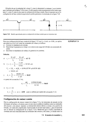 El hecho de que la polaridad del voltaje Vo como lo detenninó la corriente 1, sea el mismo
que el definido por la figura 7.19 (~s decir. el lado negativo está en potencial de tierra) indica que
tanto Vo
como Vi están en fase para la configuración de base común. Para el transistor npn en la
configuración de base común la equivalencia podría parecerse a la mostrada en la figura 7.20.
1,
-E 0---'-----_ _-"
le
,------="--0e
1,
-e 0---_--,
1,
Ir---------~~~DC
f 1 = ale ,
8°-------------~______________OB bo------~_____~____________~Db
Figura 7.20 Modelo aproximado para la configuración de base común para un transistor npn.
Para una configuración de base común de la figura 7.17 con lE = 4 roA. ex:= 0.98, y se aplica
una señal en ac de 2 mV entre las tenninales de la base y el emisor:
a) Calcular la impedancia de entrada.
b) Determinar la ganancia en voltaje si se conecta una carga de 0.56 kQ a las terminales de
salida.
e) Encontrar la impedancia de salida y la ganancia en corriente.
Solución
a)
y
26 mV 26 mV
re ~ - - - ~ - - - ~ 6.5 Q
lE 4 mA
2 mV
- - ~ 307.69 !lA
6.5 Q
Vo
~ I,RL
~ o:I,RL
~ (0.98)(307.69 !lA)(0.56 kQ)
~ 168.86 mV
A ~,.
vo
----~ 84.43
168.86 mV
V; 2 mV
O a partir de la ecuación (7.14).
A,
r,
el 20
" 00 Q
~
(0.98)(0.56 kQ)
6.5 Q
~ 84.43
lo
A; ~ - - ~ -o: ~ -0.98 como se definió por medio de la ecuación (7.15)
1,
Configuración de emisor común
Para la configuración de emisor común de la figura 7.21 a, las terminales de entrada son las
terminales de la base y el emisor, pero en este caso la salida se establece entre las terminales
del colector y del emisor. Además. la terminal del emisor ahora es común a los puertos de
entrada y de salida del amplificador. Sustituyendo el circuito equivalente re para el transistor
npn se obtiene la configuración de la figura 7.21b. Obsérvese que la fuente controlada de
corriente aún está conectada entre las terminales del colector y de la base, y el diodo entre las
7.5 F.I. modelo de transistor r,
EJEMPLO 7.4
323
 