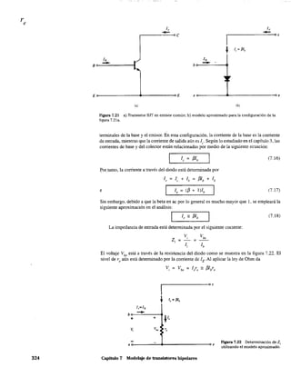 324
1,
-,------oc Oc
E E eo-----------~------------------_oe
1') lb)
Figura 7.21 a) Transistor BJT en emisor común; b) modelo aproximado para la configuración de la
figura 7.21a.
terminales de la base y el emisor. En esta configuración, la corriente de la base es la corriente
de entrada, mientras que la comente de salida aún es le' Según lo estudiado en el capítulo 3, las
comentes de base y del colector están relacionadas por medio de la siguiente ecuación:
~or. tanto, la corriente a través del diodo está determinada por
1, = 1, + lh = f3lb + lb
e 1, = (13 + l)lb
(7.16)
(7.17)
Sin embargo, debido a que la beta en ac por lo general es mucho mayor que 1, se empleará la
siguiente aproximación en el análisis:
r---------,
(7.18)
La impedancia de entrada está determinada por el siguiente cociente:
VI Vbe
Z¡:;;; ;;:
l¡ lb
El voltaje Vbe
está a través de la resistencia del diodo como se muestra en la figura 7.22. El
nivel de r, aún está detenninado por la corriente dc lE. Al aplicar la ley de Ohm da
Vi ;::: Vbe ;::: Iere == /3lbre
I
oc
~ le = f3Jb
1¡=l"
b
-+ +
V
V¡ V.. r.
eo-------~~~----------------~e
Capítulo 7 Modelaje de transistores bipolares
Figura 7.22 Determinación de Zi
utilizando el modelo aproximado.
 
