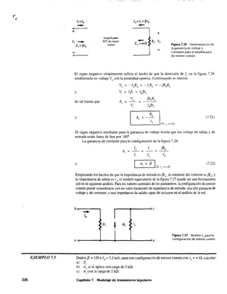 EJEMPLO 7.5
326
0....- - -
+
o~--
Amplificador
BJT de emisor
común
+
Figura 7.26 Determinación de
la ganancia de voltaje y
corriente para el amplificador
de emisor común.
El signo negativo simplemente refleja el hecho de que la dirección de Iu en la figura 7.26
establecería un voltaje Vo
con la polaridad opuesta. Continuando se obtiene
VD = -loRL = -1,RL = - [31,RL
y
de tal fonua que
y (7.21 )
El signo negativo resultante para la ganancia de voltaje revela que los voltaje de salida y de
entrada están fuera de fase por 1800
•
La ganancia de corriente para la configuración de la figura 7.26:
=
y (7.22)
Empleando los hechos de que la impedancia de entrada es [3r" la corriente del colector es [3lh' y
la impedancia de salida es ro' el modelo equivalente de la figura 7.27 puede ser una herramienta
útil en el siguiente análisis. Para los valores nonnales de los parámetros, la configuración de emisor
común puede considerarse con un valor moderado de impedancia de entrada, una alta ganancia de
voltaje y de corriente, y una impedancia de salida capaz de incluirse en el análisis de la red.
b e
- Ilb
~ P'.
•
4
"f31, 4
4
Figura 7.27 Modelo re para la
e e configuración de emisor común.
Dados [3 =120 e lE = 3.2 mA, para una configuración de emisor común con ro = ~ Q, calcular:
a) Z,.
b) A, si se aplica una carga de 2 kQ.
c) A, con la carga de 2 kQ.
Capítulo 7 Modelaje de transistores bipolares
 