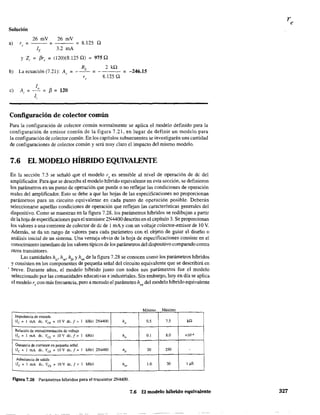 Solución
al
26 mV 26 mV
r, = = = 8.125 Q
lE 3.2 mA
Y Z, = f3r, = (120)(8.125 Q) = 975 Q
b) La ecuación (7.21): A"
RL
2 kQ
= --- =- = -246.15
r" 8,125 Q
c)
ID
A, = = f3 = 120
1,
Configuración de colector común
Para la configuración de colector común normalmente se aplica el modelo definido para la
configuración de emisor común de la figura 7.21, en lugar de definir un modelo para
la configuración de colector común. En los capítulos subsecuentes se investigarán una cantidad
de conftguraciones de colector común y será muy claro el impacto del mismo modelo.
7.6 EL MODELO HÍBRIDO EQUIVALENTE
En la sección 7.5 se señaló que el modelo r, es sensible al nivel de operación de dc del
amplificador. Para que se describa el modelo híbrido equivalente en esta sección, se definieron
los parámetros en un punto de operación que puede o no reflejar las condiciones de operación
reales del amplificador. Esto se debe a que las hojas de las especificaciones no proporcionan
parámetros para un circuito equivalente en cada punto de operación posible. Deberán
seleccionarse aquellas condiciones de operación que reflejan las características generales del
dispositivo. Como se muestran en la figura 7.28, los parámetros híbridos se redibujan a partir
de lahoja de especificaciones parael transistor 2N4400 descrito en el capítulo 3. Se proporcionan
los valores a una corriente de colector de dc de 1mA y con un voltaje colector-emisor de 10 V.
Además, se da un rango óe valOTes paTa cada parámetro con el objeto de guiar el diseño o
análisis inicial de un sistema. Una ventaja obvia de la hoja de especificaciones consiste en el
conocimiento inmediato de los valores típicos de los parámetros del dispositivo comparado contra
otros transistores.
Las cantidades h¡e' h re• hfe y hoe de la figura 7.28 se conocen como los parámetros híbridos
y consisten en los componentes de pequeña señal del circuito equivalente que se describirá en
. breve. Durante años. el modelo híbrido junto con todos sus parámetros fue el modelo
seleccionado por las comunidades educativas e industriales. Sin embargo, ho)' en día se aplica
el modelo re con más frecuencia, pero a menudo el parámetro hoe del modelo híbrido equivalente
M' . MáximomImo
Impedancia de entrada
(lc = 1 mA de, VCE
= lOV de, f e:: 1 kHz) 2N4400 h" 0.5 75 kQ
Relación de retroatimentaci6n de voltaje
(lc = 1 mA de, Va = lOv de, fe:: 1 kHz) h" 0,1 8.0 xl()-'
Ganancia de corriente en pequeña señal
(le = 1 mA de, Va = IOV de, ¡ e:: 1 kHz) 2N4400 liJe 20 250 -
Admitancia de salida
{le = 1 mA de, Va - = 10 V de, f e:: 1 kHz) he, LO 30 1 ~S
F"J.gUra 7.28 Parámetros híbridos para el transistor 2N4400.
7.6 El modelo híbrido equivalente
re
327
 