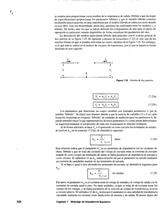 328
---~--_.~
se emplea para proporcionar cierta medida de la impedancia de salida. Debido a que las hojas
de especificaciones proporcionan los parámetros híbridos y que el modelo híbrido continúa
recibiendo mayor atención, es muy importante que el modelo híbrido se cubra con cierto detalle
en este libro. Una vez desarrollado, serán muy aparentes las similitudes entre los modelos re e
híbrido. De hecho, una vez que se hayan definido los componentes de uno para un punto de
operación en particular, estarán disponibles de forma inmediata los parámetros del otro.
La descripción del modelo equivalente híbrido dará principio con el sistema general de
dos puertos de la figura 7.29. El siguiente conjunto de ecuaciones (7.23) es sólo una de las
muchas fannas en que se pueden relacionar las cuatro variables de la figura 7.29. Sin embargo,
es el que más se utiliza en el análisis de circuitos de transistores, por lo que se tratará en fonna
detallada en este capítulo.
1,
-1 00---'-- - - Q
+
Q
,
1,
-<>-- --'----<>0 2
+
t'oo---- -.------.-------------02'
Figura 7.29 Sistema de dos puertos.
(7.23a)
[o = h2¡!i + h22Vo I (7.23b)
Los parámetros que relacionan las cuatro variables son llamados parámetros h, por la
palabra "híbrido". Se eligió este término debido a que la mezcla de variables (Ve l) en cada
ecuación ocasionan un conjunto "híbrido" de unidades de medición para los parámetros h. Se
puede entender mejor 10 que representan los diversos parámetros h y cómo puede determinarse
su magnitud mediante el aislamiento de cada uno examinando la relación resultante.
Si de forma arbitraria se hace V, = O(poniendo en corto circuito las terminales de salida),
al resolver hll
en la ecuación (7.23a), se obtendrá lo siguiente:
~i ohms (7.24)
Ji ivo=O
Esta relación indica que el parámetro hll
es un parámetro de impedancia con las unidades de
ohms. Debido a que se trata del cociente del voltaje de entrada entre la corriente de entrada
estando en cono circuito las tenninales de salida, se llama parámetro de impedancia de entrada a
corto circuito. El subíndice 11 en hII
indica el hecho de que el parámetro se calculó mediante
un cociente de cantidades medido en las terminales de entrada.
Si se hace Ji igual a cero abriendo las terminales de entrada, se obtendrá 10 siguiente para
h12
:
sin unidad (7.25)
Por tanto, el parámetro h12
es el cociente entre el voltaje de entrada y el voltaje de salida con la
corriente de entrada igual a cero. No tiene unidades, ya que se trata de un cociente entre los
valores de los voltajes, y se llama parámetro de la relación de voltaje de transferencia inversa
a circuito abierto. El subíndice 12 de h12
revela que el parámetro es una cantidad de transferencia
calculada mediante un cociente entre mediciones de entrada y de salida. El primer dígito del
Capítulo 7 Modelaje de transistores bipolares
 