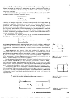 subíndice indica la cantidad medida que aparece en el numerador; el segundo dígito define la
fuente de la cantidad que aparece en el denominador. Se incluye el término inverso porque el
cociente es un voltaje de entrada sobre un voltaje de salida en vez del cociente inverso que por
lo general es interesante.
Si en la ecuación (7.23b). V() se hace cerO una vez más mediante el corto circuito de las
tenninales de salida, se obtendrá lo siguiente para h21 :
1
sin unidad (7.26)"h21 =
1, 'ti" =0
Obsérvese que ahora se cuenta con el cocient~ de una cantidad de salida a una cantidad de
entrada. Ahora se utilizará el término directo en lugar de inverso como se aplicó para hl
'2: El
parámetro h21
es la relación de la corriente de salida a la corriente de entrada con las terminales
de salida en corto circuito. Este parámetro. así como h12• no tiene unidades debido a que se
trata del cociente entre valores de comente. De manera formal se llama parámetro de la relación
de transferencia directa de corriente a corto circuito. El subíndice 21 indica una vez más que
se trata de un parámetro de transferencia estando la cantidad de salida en el numerador y la
cantidad de entrada en el denominador.
El último parámetro. h22
. se puede encontrar una vez más al abrir las terminales de entrada
para hacer 11
= OY resolviendo h22
en la ecuación (7.23b):
(7.27)h22
1"
V J, '" o,
siemens
Debido a que se trata de la relación de la corriente de salida al voltaje de salida. el parámetro de
conductancia de salida se mide en siemens (S). Se llama parámetro de admitanda de salida a
circuito abierto. El subíndice 22 indica que se calculó mediante el cociente de cantidades de
salida.
Ya que cada término de la ecuación (7.23a) tiene la unidad volt. se aplicará la ley de
voltaje de Kirchhoff"hacia atrás" para encontrar un circuito que se "acomode" en la ecuación.
Llevando a cabo esta operación se obtiene en circuito de la figura 7.30. Debido a que el parámetro
hll
tiene la unidad ohm, éste se representa mediante un resistor en la figura 7.30. La cantidad
h¡2 es adimensional y por tanto aparece simplemente como un factor de multiplicación del
término de '"retroalimentación" en el circuito de entrada.
Debido a que cada término de la ecuación (7.23b) tiene las unidades de corriente. se aplicará
la iey de corriente de Kirchhoff "hacia atrás" para lograr el circuito de la figura 7.31. Debido a
que h22 tiene las unidades de admitancia. las cuales representan la conductancia en el modelo
del transistor, se representa mediante un símbolo del resistor. Sin embargo, se debe considerar
que la resistencia en ohms de este resistor es igual al recíproco de la conductancia (l/h..,..,).
El circuito equivalente en "ac" completo para el dispositivo lineal básico de tres tennin-aIes se
indica en la figura 7.32junto con un nuevo conjunto de subíndices para los parámetros h. Lanotación
de la figura 7.32 es de una naturaleza más práctica porque relaciona los parámetros h con el cociente
resultante que se obtuvo en los últimos párrafos. La elección de las literales es obvia a partir del
siguiente listado:
hll
~ resistencia de entrada (input) ~ h¡
hl2
-t relación de voltaje de transferencia inversa (reverse) --7 hr
Ii h,
-o 'IV'>I
+1+
v, h,Vo ', ~ h¡, h,
o -1
1,
-+
7.6 El modelo híbrido equivalente
'. 1t¡:Vo '.,
o 1
Figura 7.30 Circuito equivalente
híbrido de entrada.
1,
-+
v,
Figura 7.31 Circuito equivalente
híbrido de salida.
Figura 7.32 Circuito equivalente
híbrido completo.
329
 