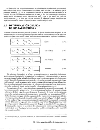 En el apéndice A se proporciona una serie de ecuaciones que relacionan los parámetros de
cada configuración para el circuito híbrido equivalente. En la sección 7.8 se demuestra que el
parámetro híbrido hfc (f3ac) es, de los parámetros híbridos, el menos sensible a un cambio en la
corriente del colector. Por tanto. la suposición de que hfe
= f3 es una constante para el rango de
interés resulta ser una muy buena aproximación. Es h¡c = f3rc la que tendrá una variación
significativa con 1c y se tiene que calcular a niveles de operación. porque puede tener un
impacto real sobre los niveles de ganancia de un transistor amplificador.
7.7 DETERMINACIÓN GRÁFICA
DE LOS PARÁMETROS h
Mediante el uso de derjvadas parciales (cálculo), se puede mostrar que la magnitud de los
parámetros h para el circuito equivalente de pequeña señal del transistor en la región de operación
para la configuración de emisor común puede encontrarse mediante las siguientes ecuaciones: '"
hie =
h,e =
hoe =
av,
di,
dio
di,
dio
(}v. t.v Ive _ be
= oih
= llib /u·=constante
; avb, _ t.vb, I
avee = llvce ls=constante
di; _ _,_O ==
ai/¡
(ohms) (7.32)
(sin unidad) (7.33)
(sin unidad) (7.34)
(siemens) (7.35)
En cada caso el símbolo II se refiere a un pequeño cambio en la cantidad alrededor del
punto de operación estable. En otras palabras, los parámetros h están determinados en la región
de operación para la señal aplicada, de tal forma que el circuito equivalente será el más exacto
que esté disponible. Los valores constantes de /CE e lB se refieren en cada caso a la condición que
se debe cumplir cuando se calculan varios parámetros a partir de las características del transistor.
Para las configuraciones de base común y de colector común se pueden lograr las ecuaciones
adecuadas mediante la simple sustitución de los valores adecuados de Vi' vo' i¡ e io'
Los parámetros h¡e Yh,c están determinados a partir de las características de entrada o de
base, mientras que los parámetros hfe y hae se obtienen desde la salida o de las características
del colector. Debido a que h
fe
es por lo general el parámetro de mayor interés. se tratarán
primero las operaciones acerca de este parámetro involucradas con las ecuaciones (7.32) a
(7.35). El primer paso para calcular cualquiera de los cuatro primeros parámetros híbridos
consiste en encontrar el punto de operación estable como 10 indica la figura 7.40. En la ecuación
(7.34) la condición VCE; constante requiere que los cambios en la corriente de la base y en la
comente del colector se hagan a lo largo de una línea recta vertical dibujada a través del punto
Q que representa un voltaje colector-emisor fijo. Después la ecuación (7.34) necesita que se
divida un cambio pequeño en la comente del colector entre el cambio correspondiente en la
comente de la base. Para lograr la mayor exactitud posible, estos cambios deben hacerse lo
más pequeños posibles.
*La derivada parcial av/a;, proporciona una medida del cambio instantáneo en Vi debido a un cambio instantáneo
en i,.
7.7 Determinación gráfica de los parámetros h 333
 