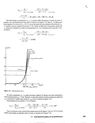 /li, IIh)=-.
d vCl! 1/B =constante
0.1 X 10-3
= (2.2 - 2.1) mA I
(ID - 7) V [,=+15 f'A
= --- = 33 )1A/V = 33 X 10-6 S = 33 )1S
3
Para determinar los parámetros hie Yhre
primero debe encontrarse el punto Q sobre la
entrada o las características de base como se indica en la figura 7.42. Para hie
, se dibuja una
línea tangente a la curva en VCE = 8.4 V a través del punto Q, para establecer una línea en VCE
= constante como lo requiere la ecuación (7.32). Luego se seleccionó un pequeño cambio en
vbe' dando por resultado un cambio correspondiente en lb' Si se sustituye en la ecuación (7.32),
se obtiene
jB(~A)
30
20
15
-
lO -
L 0.6
Ih¡,1 = /lvb
, I =
!:J.ib vCE =constante
=
15 X 10-3
10x 10-6
= 1.5 kQ
VCE=OV
VCE =lOY
¡CE=20V
(733 - 718) mV
(20 - 10) )lA
:-- VCE == 8.4 V (constante)
PuntoQ __ 1
Aib= 10 ~
/ I
I
Figura 7.42 Determinación de hieo
El último parámetro, h", se puede encontrar: primero al dibujar una línea horizontal a
través del punto Qen lB = 15 )lA. Después, la selección natural consiste en elegir un cambio en
vCE y encontrar el cambio que resulta en vBE
como lo muestra la figura 7.43.
Sustituyendo en la ecuación (7.33), se obtiene
Ih 1= /lVb'l =
" .ó.vce lB =constante
(733 - 725) mV
(20 - O) V
=
8 X 10-3
20
= 4 X lo-'
Para el transistor cuyas características aparecieron en las figuras 7.40 a la 7.43, el circuito
híbrido equivalente en pequeña señal es el que se muestra en la figura 7.44.
7.7 Determinación gráfica de los parámetros h 335
 