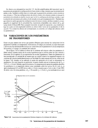 Se observa en retrospectiva (sección 3.5: Acción amplificadora del transistor) que la
resistencia de entrada de la configuración de base común es baja. mientras que la resistencia de
salida es alta. También se debe tener en cuenta que la ganancia de corriente a corto circuito es
muy cercana a 1. Para las configuraciones de emisor común y de colector común se nota que la
resistencia de entrada es mucho mayor que la de la configuración de base común. y que
la relación de la resistencia de salida a la de entrada es de aproximadamente 40: l. También hay
que tomar en cuenta que para las configuraciones de emisor común y de base común hr
es muy
pequeña en magnitud. En la actualidad hay transistores disponibles con valores de h(1' que
vanan desde 20 hasta 600. Para cualquier transistor, la región de operación y las condiciones
bajo las cuales se esté empleando tendrán un efecto sobre varios de los parámetros h. En la
sección 7.8 se tratan los efectos de la temperatura. la corriente y el voltaje del colector sobre
los parámetros h.
7.8 VARIACIONES DE LOS PARÁMETROS
DE TRANSISTORES
Existe un gran número de curvas que pueden dibujarse para mostrar las variaciones de los
parámetros h debido a la temperatura. la frecuencia, el voltaje y la corriente. Lo más interesante
y útil en esta fase del desarrollo incluye las variaciones de los parámetros h con la temperatura
de la unión y el voltaje y la corriente del colector.
En la figura 7.45 se indicó el efecto de la corriente del colector sobre los parámetros h.
Debe tenerse cuidado acerca de la escala logarítmica que se utiliza sobre los ejes vertical y
horizontal. En el capítulo 11 se ex~mínarán las escalas logarítmicas. Todos los parámetros se
han normalizado a la unidad de tal manera que un cambio relativo en magnitud respecto a la
corriente del colector pueda detenninarse con facilidad. En cada conjunto de curvas, como las de
la figura 7.46, siempre se ha indicado el punto de operación en el cual se encuentran los
parámetros. Por esta situación en particular. el punto estable está en la intersección de VCE =
S.OV e lc= 1.0 mA. Debido a que la frecuencia y la temperatura de operación también afectarán
los parámetros h, es importante indicar estas cantidades sobre las curvas. En 0.1 mA, h¡e es
aproximadamente 0.5 o el50% de su valor a 1.0 mA, mientras que a 3 mA, es de 1.5 del 150%
de dicho valor. En otras palabras, si hft.: = 50 cuando lc= LO mA. hfl: ha cambiado de un valor
lc = 1 mA
VCE == 5 V
T=25°C
f=tkHz
20
OOO~ ~ h~
0.02
0.01 I
O.t 0.2
!
0.5
!
2
!
5
!
10
~---hit'
!
20
!
50
•Ic(mAl
Figura 7.45 Variaciones de los parámetros híbridos respecto a la corriente del colector.
7.8 Variaciones de los parámetros de transistores 337
 