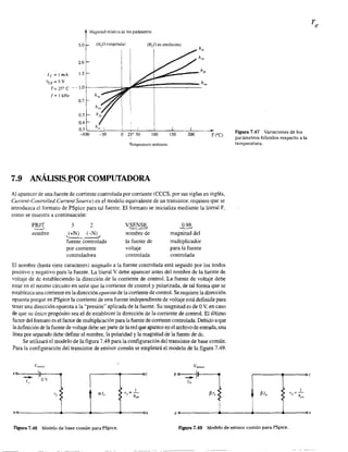 :1agniwd relativa de los parámetros
3.0 (HP congelada) (HP en ebullición)
h"
2.0
le = l mA 1.5 L~::::::'--- h¡,
~'á = 5 V
T= 25' C "·-1.0
f=lkHz
0.7
0.5 t0.4
O.3."-__h~"~I____~I__+--L____~I______LI____~I______~.
-100 -50 O 25' 50 100 150 200 T ('C)
Temperatura ambiente
7.9 ANÁLISI5g0R COMPUTADORA
Al aparecer de una fuente de comente controlada por comente (CCCS, por sus siglas en inglés,
Current-Controlled Curr.ent Source) en el modelo equivalente de un transistor, requiere que se
introduzca el fonnato de PSpice para tal fuente. El fonnato se inicializa mediante la literal F,
como se muestra a continuación:
FBJT.~-'
nombre
3 2
(+N) (-N)
"---'--.~
fuente controlada
por corriente
controladora
v~~
no'mbre de
la fuente de
voltaje
controlada
"º'~magnitud del
multiplicador
para la fuente
controlada
El nombre (hasta siete caracteres) asignado a la fuente controlada está seguido por los nodos
positivo y negativo para la fuente. La literal V debe aparecer antes del nombre de la fuente de
voltaje de dc estableciendo la dirección de la corriente de control. La fuente de voltaje debe
estar en el mismo circuito en serie que la corriente de control y polarizada, de tal fonna que se
establezca una corriente en la dirección opuesta de la corriente de controL Se requiere la dirección
opuesta porque en PSpice la corriente de una fuente independiente de voltaje está definida para
tener una dirección opuesta a la "presión" aplicada de la fuente. Su magnitud es de OV, en caso
de que su único propósito sea el de establecer la dirección de la corriente de control. El último
factor del formato es el factor de multiplicación para la fuente de corriente controlada. Debido a que
la definición de la fuente de volUUe debe ser parte de la red que aparece en el archivo de entrada, una
línea por separado debe definir el nombre, la polaridad y la magnirud de la fuente de de.
Se utilizará el modelo de la figura 7.48 para la configuración del transistor de base común.
Para la configuración del transistor de emisor común se empleará el modelo de la figura 7.49.
Vsensor
--------~------oc
Figura 7.47 Variaciones de los
parámetros híbridos respecto a la
temperatura.
r-------~----~c
1~lb Ir 0::=-
(' h"..
~----------~------~------~~----~.h
Ieo-------------__--------~~--------__------~e
Figura 7.48 Modelo de base común para PSpice. Figura 7.49 Modelo de emisor común para PSpice.
 