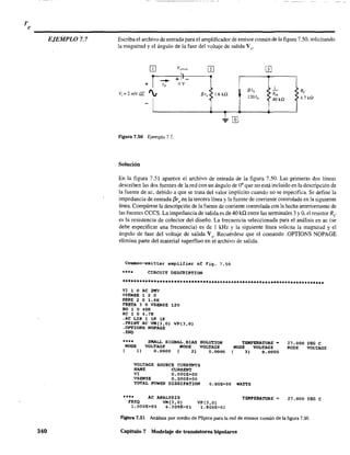 EJEMPLO 7.7
340
Escriba el archivo de entrada para el amplificador de emisor común de la figura 7.50. solicitando
la magnitud y el ángulo de la fase del voltaje de salida Vo'
flgura 7.50 Ejemplo 7.7.
Solución
~/h
120lh
Re
4.7 ka
En la figura 7.51 aparece el archivo de entrada de la figura 7.50. Las primeras dos líneas
describen las dos fuentes de lared con un ángulo de 0° que no está incluido en la descripción de
la fuente de ac, debido a que se trata del valor implícito cuando nO se especifica. Se define la
impedancia de entrada f3reen la tercera línea y la fuente de comente controlada en la siguiente
línea. Compárese la descripción de la fuente de comente controlada con la hecha anteriormente de
las fuentes CCCS. La impedancia de salida es de 40 kQ entre las terminales 3 y O. el resistor Re
es la resistencia de colector del diseño. La frecuencia seleccionada para el análisis en ac (se
debe especificar una frecuencia) es de 1 kHz y la siguiente línea solicita la magnitud y el
ángulo de fase del voltaje de salida Vo
' Recuérdese que el comando .OPTIONS NOPAGE
elimina parte del material superfluo en el archivo de salida.
Com=on-emitter amplifier of Fig. 7.50
**** CIRCUIT DESCRIPTION
••*•••••••**.***•••••*****•••••••••••**•••**•••••••*.***••••*.***.*.***
VI 1 o AC 2MV
VSENSE 1 2 o
RBRE 2 o 1.6K
FBETA 3 o VSENSE 120
RO J o 40K
Re 3 o 4.7:K
.AC LIN 1 11< lI<:
.PRINT AC VM(3,O) VP(3,O)
.OPTIONS NOPAGE
.ENO
**** SMALL SIGNAL.BIAS
NODE VOLTAGE IfODE
( 1) 0.0000 ( 2)
SOLUTION
VOLTAGE
0.0000
VOLTAGE
NAIIE
VI
SOURCE CURRENTS
CURRENT
O.OOOE+OO
O.OOOE+OO
TEllPERATUR8 -
NODE VOLTAGE
( 3) 0.0000
VSENSE
TOTAL POWER DISSIPATION O.OOE+OO WATTS
*.** AC ANALYSIS
FREQ VM(3,O) VP(3,O)
1.OOOE+03 6.309E-Ol 1.800E~02
TEMPERATURE =:
27.000 DEG e
NODE VOLTAGE
27.000 DEe e
Figura 7.51 Análisis por medio de PSpice para la red de emisor común de la figura 7.50.
Capítulo 7 Modelaje de transistores bipolares
 
