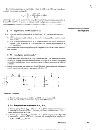 Los resultados indican que la magnitud del voltaje de salida es de 630.9 mV, lo que da por
resultado una ganancia sin carga de
I
VI 630.9 mV
A,.. = _0 = = 315.45
" ,Vi 1 2 rnV
un nivel que caerá cuando se conecte una carga. Los resultados también indican un cambio de
fase de 1800
entre Vv y Vi tal como se esperaba para la configuración de emisor común.
§ 7.2 Amplificación en el dominio de ac
L a) ¿Cuál es la amplificación esperada de un amplificador a BJT si la fuente de se hace cero
volts?
b) ¿Qué sucederá a la señal de salida de ae si el nivel es insuficiente? Trace el efecto sobre la
fonna de onda.
c) ¿Cuál es el coeficiente de eficiencia de un amplificador en el cual el valor efectivo de la
corriente a través de una carga de 2.2 kn es de 5 mA y el consumo de una fuente de de de
18V es de 3.8 mA?
2. ¿Puede desarrollarse alguna analogía para explicar la importancia del nivel de dc sobre la ganancia
en ac resultante?
§ 7.3 Modelaje de transistores BJT
3. ¿Cuál es la reactancia de un capacitor de 1O-,UF a una frecuencia de 1kHz? Para aquellas redes en
las cuales los niveles de resistencia están por lo general en el rango de los kilohms, ¿es una buena
suposición el empleo del corto circuito equivalente para las condiciones recién descritas? ¿Qué tal
a 100 kHz'
4. Dada la configuración de base común de la figura 7.52, dibuje el equivalente de ac utilizando la
notación para el modelo de transistor que aparece en la fIgura 7.5.
c"
(
Re
Figura 7.52 Problema 4.
5. a) Describa la diferencia entre los modelos re e híbrido para un transistor BIT.
b) Liste, para cada modelo, las condiciones bajo las cuales debe aplicarse.
§ 7.4 Los parámetros importantes: Z,. Zo' A,. A,
+
6. a) Calcular 2¡ si Vs =40 mV, Rsensor = 0.5 kQ e 1i =20 /lA, para la configuración de la figura 7.7.
b) Utilizando los resultados del inciso a, calcular Vi si se cambia la fuente aplicada a 12 mV
con una resistencia interna de 0.4 kQ.
7. a) Calcular 20 si V = 600 mV, Rsen,or = 10 ka: e 10 = 10 ¡.lA. para la configuración de la figura 7.10.
b) Utilizando la 20 obtenida en del inciso a, calcular ILpara la configuración de la figura 7.7 si
RL = 2.2 kQ, e Jamplificador = 6 pA.
Problemas
PROBLEMAS
341
 