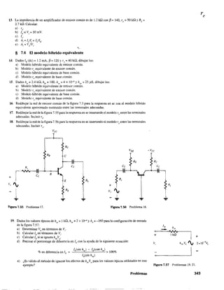 13. La impedancia de un amplificador de emisor común es de 1.2 ill con f3 = 140, ro:;;;; 50 kQ YRL =
2.7 kD.. Calcular:
a) re.
b) Ib
siV¡=30rnY.
e) lc'
d) A¡ = l/li = ILllb'
e) Av= V/Vi'
'--
§ 7.6 El modelo híbrido equivalente
14. Dados [E (de) = 1.2 mA, (3= 120 Yr, =40 kQ. dibujar los:
a) Modelo híbrido equivalente de emisor común.
b) Modelo re equivalente de emísor común.
e) Modelo híbrido equivalente de base común.
d) Modelo re equivalente de base común.
15. Dados h¡e = 2.4 kQ, h¡e ~ 100. h" = 4 x l<r' y h" = 25 pS. dibujar los:
a) Modelo híbrido equivalente de emisor común.
b) Modelo re equivalente de emisor común.
c) Modelo híbrido equivalente de base común.
d) Modelo re equivalente de base común.
16. Redibujar la red de emisor común de la figura 7.3 para la respuesta en ac con el modelo híbrido
equivalente aproximado sustituido entre las terminales adecuadas.
17. Redibujar la red de la figura 7.55 para la respuesta en ac insertando el modelo re entre las terminales
adecuadas. Incluir ro.
18. Redibujar.la red de lafigura 7.56 para la respuesta en ac insertando el modelo re entre las tenninales
adecuadas. Incluir ro'
Re
VEE
R8 C
RE
+ ~e
Ce
B
E
Ce
v, ', + r.V, ',
~1Figura 7.55 Problema 17. FIgura 7.56 Problema 18.
19. Dados los valores típicos de h¡C = 1 kQ, hrc
= 2 x 1()-4 y Av = -160 para la configuración de entrada
de la figura 7.57:
a) Determinar Vo
en términos de V¡"
b) Calcular lb en términos de Vi'
c) Calcular lb si se ignora hreVo.
d) Precisar el porcentaje de diferencia en lb con la ayuda de la siguiente ecuacíón:
lb(sin h ) - ¡b(con hre)
re x 100%
lb(sin hre)
% en diferencia en lb =
e) ¿Es válido el método de ignorar los efectos de h,eVo para los valores típicos utilizados en este
ejemplo?
Problemas
-vcc
Re
R,
...
+
Figura 7.57 Problemas 19,21.
343
 