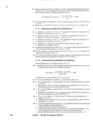 344
20. Dados los valores típicos de RL
== 2.2 ka y ho~' = 20 pS, ¿resulta una buena aproximación ignorar
los efectos de 1/hoe sobre la impedancia total de carga'? ¿Cuál es el porcentaje de diferencia en la
carga total sobre el transistor utilizando la siguiente ecuación?
o/e de diferencia en la carga total
21. Repetir el problema 19 empleando los valores promedio de los parámetros de la figura 7.28 con
A,.~-180.
22. Realizar otra vez el problema 20 para RL
= 3.3 ka y el valor promedio de hoe en la figura 7.28.
§ 7.7 Determinación gráfica de los parámetros h
23. a) Determinar hj
" cuando fe = 6 mA y leE = 5 V. utilizando las características de la figura 7.40.
b) Repetir el inciso a cuandofc = 1 mAy lCE= 15 V.
24. a) Calcular hoe cuando Ic = 6 mA y VCE =: 5 V. utilizando las caracteósticas de la figura 7.41.
b) Realizar de nuevo el inciso a cuando le::: 1 mA y VCE::: 15 V
25. a) Determinar hic
cuando lB::: 20 ¡.tA YVCE = 20 V. utilizando las características de la figura 7.42.
b) Repetir el inciso a cuando lB::: 5 ¡.tAy V CE ::: 10 V.
26. a) Determinar hre cuando lB = 20 J.lA utilizando las características de la figura 7.43.
b) Repetir el inciso a cuando lB = 30 J1.A.
827. Utilizando las características de las figuras 7.40 y 7.42, calcular el modelo híbrido equivalente de
emisor común aproximado cuando lB = 25 J1Ay VCE =- 12.5 V.
'" 28. Calcular el modelo re de emisor común cuando lB:: 25 J1A Y leE::: 12.5 V utilizando las
caractensticas de las figuras 7.40 Y7.42.
29. Con el uso de los resultados de la figura 7.44, dibuje el modelo re equivalente para el transistor que
tiene las características que aparecen en las figuras 7.40 a 7.43. Incluir ro'
§ 7.8 Variaciones de los parámetros de transistores
Para los problemas 30 a 34, se utilizan las figuras 7.45 a 7.47.
30. a) Empleando la figura 7.45. calcular la magnitud del porcentaje de cambio en h¡e cuando existe
un cambio en le de 0.2 mA almA utilizando la ecuación
% de cambio
h¡,(O.2 mAl - hf,(l mAl x 100%
h¡,(O.2 mAl
b) Repita el inciso a para un cambio en le de 1 mA a 5 mA.
31. Vuelva a hacer el problema 30 calculando hie (con los mismos cambios en le)'
32. a)
b)
33. a)
b)
34. a)
b)
* 35. a)
bl
e)
d)
Si hoe = 20 f.1S cuando le = 1 mA en la figura 7.45, ¿cuál es el valor aproximado de hoe cuando
le = 0.2 rnA?
Calcular su valor resistivo a 0.2 mA y compararlo con una carga resistiva de 6.8 H2. ¿Es un
buen sistema el ignorar en este caso los efectos de l/hoe?
Si hoe = 20 J1.S cuando le = 1 mA en la figura 7.45. ¿cuál es el valor aproximado de hoc cuando
Ic=lOrnA?
Calcular su va.or resistivo a 10 mA Ycompararlo con una carga resistiva de 6.8 c.Q. ¿Es un
buen sistema el ignorar en este caso los efectos de 1lhoe?
Si hre =2 X lQ-4 cuando le =1 roA en la figura 7.45. ¿cuál es el valor aproximado de hre
cuandole =O.1 mA?
Utilizando el valor determinado de h en el inciso a, ¿puede ignorarse h como una buena
aproximación si Av = 21 O? re re
Al revisar las características de la figura 7.45, ¿cuál parámetro cambió lo menos posible para
el rango completo de corriente del colector?
¿Cuál fue el parámetro que observó más cambios?
¿Cuáles son los valores máximo y mínimo para lfhoe? ¿Es una buena aproximación llhoJ
RL == RL más adecuada con los valores altos o bajos de la corriente del colector?
¿En qué región del espectro de corriente es más adecuada la aproximación hreVce == O?
Capítulo 7 Modelaje de transistores bipolares
 