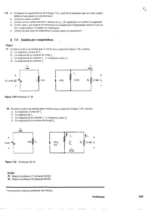 * 36 a) Al repasar las características de la figura 7.47, ¿cuál fue el parámetro que tuvo más cambio
debido al incremento en la temperatura?
b) ¿Cuál tuvo menos cambio?
c) ¿Cuáles son los valores máximo y mínimo de h¡) ¿Es significativo el cambio en magnitud?
d) ¿Cómo varía re con respeclO al incremento en la temperatura? Simplemente calcule el valor en
tres o cuatro puntoS y compare sus magnitudes.
e) ¿Dentro de qué rango de temperaturas cambian menos los parámetros?
§ 7.9 Análisis por computadora
PSpice
37. Escriba el archivo de entrada para la red de base común de la figura 7.58 y solicite:
a) La magnitud y la fase de Vi}
b) La magnitud de la corriente de salida lo'
e) La magnitud de la corriente Ir. (y compárela contra 1).
d) La magnitud de la comente 1(:.
J,
--+
~ =4 mV llL '., '. 20n
t O.98fc
Figura 7.58 Problemas 37,39.
Jo
~
1
'.
:
• 50kQ RL
+
2.2kQ Vo
38. Escriba el archivo de entrada para la red de emisor común de la figura 7.59 Ysolicite:
a) La magnitud y la fase de Vo'
b) La magnitud de lo'
e) La magnitud de la comente Ir (y compárela contra 1).
d) La magnitud de la comente de entrada lb'
lb
-- t+ I
:I
2kQ h"
f lOOfb •lOrnY '., h¡l.
I
II
Figura 7.59 Problemas 38, 40.
BASIC
39. Repita el problema 37 utilizando BASIC.
40. Repita el problema 38 utilizando BASIC.
* Los asteriscos indican problemas más difíciles.
1
'. ti" +
1
RL 3.3 kn V"h~
1
20 ¡¡S
Problemas 345
 