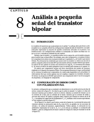 CAPÍTULO
Análisis a pequeña
señal del transistor
bipolar
-] r-.........................................L
346
8.1 INTRODUCCIÓN
Los modelos de transistores que se presentaron en el capítulo 7 se utilizan ahora para llevar a cabo
un análisis en ac a pequeñaseñal de las configuraciones estándar de redes de transistores. Las redes
analizadas representan la mayoría de aquellas actualmente utilizadas en la práctica. Las
modificaciones a las configuraciones estándar se examinarán con relativa facilidad una vez
que se revise y entienda el contenido de este capítulo.
Debido a que el modelo r, es sensible al punto real de operación, será el modelo primario
para el análisis que se desarrollará. Sin embargo, para cada configuración, se examina el efecto
de la impedancia de salida como es proporcionado por el parámetro hoe del modelo equivalente
híbrido. Para demostrar las similitudes que existen entre los modelos, se dedica una sección al
análisis a pequeña señal de las redes BJT que únicamente utilizan el modelo híbrido equivalente.
El análisis de este capítulo no incluye una resistencia de carga RL
o la resistencia de la fuente
R,. Se reserva el efecto de ambos parámetros para un método para sistemas en el capítulo 10.
El análisis por computadora incluye una breve descripción del modelo de transistor
empleado en el paquete de programas PSpice. Este programa demuestra el rango y profundidad
de los sistemas de análisis por computadora, los cuales están disponibles en la actualidad y lo
relativamente fácil que resulta capturar una red compleja e imprimir los resultados deseados.
Se incluye un programa en BASIC para permitir una comparación entre el uso de un paquete
de programas y un lenguaje de computación.
8.2 CONFIGURACIÓN DE EMISOR COMÚN
CON POLARIZACIÓN FIJA
La primera configuración que se analizará con detenimiento es la red de polarización fija de
emisor común de la figura 8. L Se observa que la señal de entrada Vi se aplica a la base del
transistor mientras que la salida VD está en el colector. Además, la corriente de entrada Ii no es
la corriente de la base sino la corriente de la fuente. mientras que la corriente de salida lo
proviene del colector. El análisis a pequeña señal comienza por eliminar los efectos de de de
Vce y reemplazar los capacitares de acoplamiento Cl
y C, mediante cortos circuitos equivalentes,
lo cual origina la red de la figura 8.2.
En la figura 8.2 se observa que la tierra común de la fuente de y la terminal del emisor del
transistor permite la reubicación tanto de Rs como de Re en paralelo con las secciones de
entrada y de salida del transistor, respectivamente. Nótese además, la colocación de los
parámetros importantes de la red Zi' Zo' Ii e lo en la red que se redibujó. La sustitución del
modelo Te para la configuración de emisor común de la figura 8.2 dará por resultado la red de
la figura 8.3.
 