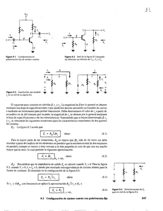 RB
J,
- Bv, o-----}t---+-<>---!
e,
-z,
...
Figura 8.1 Configuración de
polarización fija de emisor común.
Figura 8.2 Red de la figura 8.1 después
de eliminar los efectos de Vco el y e2-
figura 8.3 Sustitución del modelo
re en la red de la figura 8.2.
1,
-+ Z,
-V,
...
b l
/3r;
~ fllb
.¡,
1,
--e
h +
" V,
Re
--... z, 1-...
El siguiente paso consiste en calcular /3, re y ro' La magnitud de f3 por lo general se obtiene
mediante una hoja de especificaciones o por medición directa utilizando un trazador de curvas
o mediante un instrumento para probar transistores. Debe determinarse el valor de re a partir de
un análisis en de del sisterna~ por su parte, la magnitud de rose obtiene por lo general mediante
la hoja de especificaciones o de las características. Suponiendo que se hayan determinado f3, r,
y ro_ se obtendrán las siguientes ecuaciones para las características importantes de dos puertos
del sistema.
Z¡: La figura 8.3 revela que
ohms (8.1 )
Para la mayor parte de las situaciones, RB
es mayor que f3r, más de 10 veces (se debe
recordar a partir del análisis de los elementos en paralelo que la resistencia total de dos resistores
en paralelo siempre es menor y muy cercana a la más pequeña en caso de que una sea mucho
mayor que la otra), lo cual pennite la siguiente aproximación:
Zi ;: f3r, I ohms
'------'RB 2= lO/3r,
(8.2)
Zo: Recuérdese que la impedancia de salida Zo se calculó cuando Vi ~ O. Para la figura
8.3, cuando Vi ~ O, li ~ lb ~ O, dando por resultado una equivalencia de circuito abierto para la
fuente de corriente. El resultado es la config~ración de la figura 8.4.
I Zo ~ Rc11ro ohms (8.3)
Si ro ;?: lORD' con frecuencia se aplica la aproximación Re  ro';:: Re y
I Z "Rc Io r,,~ !ORe
(8.4)
8.2 Configuración de emisor común con polarización fija
1 ...
Figura 8.4 Determinación. de Zo
para la red de la figura 8.3.
JL
347
 