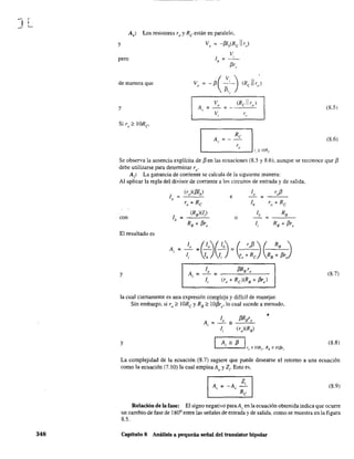,
JL-
348
Av: Los resistores ro y Re están en paralelo,
y V, = -¡3Ih(RcII rol
V
lb;;;:: - ' -
¡3r,.
pero
de manera que
y (8.5)
(8.6)
Se observa la ausencia explícita de ¡3 en las ecuaciones (8.5 y 8.6), aunque se reconoce que ¡3
debe utilizarse para determinar re'
Ai
: La ganancia de corriente se calcula de la siguiente manera:
Al aplicar la regla del divisor de corriente a los circuitos de entrada y de salida,
1,
(r)(¡3lb)
e
lo r,¡3
=
ro + Re lb ro + Re
con lb
(RB)(l)
o
lb
=
RB
=
RB+ ¡3r, li RB + ¡3r,
El resultado es
A,
lo
eO~cb~ ~ ro¡3 ~ ~ R
B
)=
= 4 ¡;- = ro + Re RB + ¡3r,1,
Y Ai
lo ¡3RB ro
(8.7)= =
li (ro + Re)(RB+ ¡3r,)
la cual ciertamente es una expresión compleja y difícil de manejar.
Sin embargo, si ro ~ 1ORe y RB ;;::: lOj3re. lo cual sucede a menudo,
¡3RBro
•
A,
lo
= -
li (r)(RB)
y Ai - ¡3
1" > IORe R, > IOP'.
(8.8)
La complejidad de la ecuación (8.7) sugiere que puede desearse el retorno a una ecuación
como la ecuación (7.10) la cual emplea Ao y Z,. Esto es,
(8.9)
Relación de la fase: El signo negativo para Av en la ecuación obtenida indica que ocurre
un cambio de fase de 1800
entre las señales de entrada y de salida, como se muestra en la figura
8.5.
Capítulo 8 Análisis a pequeña señal del transistor bipolar
 