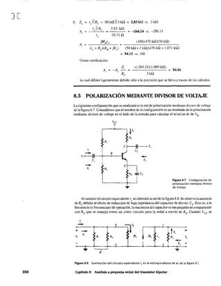 ][
350
f) Zo = rJlRe = 50kQII3kQ = 2.83kQ vs. 3kQ
ro 11 Re 2.83 kQ
A~ = - ~-'---''- =- - - = -264.24 vs. -280.11
10.71 Qr,
f3RB
ro (100)(470 kQ)(50 kQ)
_----.:~-"---- = --.:...-.:...-_-'-.:.-.:...-_-
(ro + Rc)(R8 + f3r,) (50 kQ + 3 kQ)(470 kQ + 1.071 kQ)
= 94.13 vs. lOO
Como verificación:
Z, -(-264.24)( 1.069 kQ)
A. = -A - = = 94.16
, ~ Rc 3 kQ
la cual difiere ligeramente debido sólo a la precisión que se lleva a través de los cálculos.
8.3 POlARIZACIÓN MEDIANTE DIVISOR DE VOLTAJE
La siguiente configuracíón que se analizará es la red de polarización mediante divisor de voltaje
de la figura 8.7. Considérese que el nombre de la configuración es un resultado de la polarización
mediante divisor de voltaje en el lado de la entrada para calcular el nivel en de de VE'
Vee
R,
li
- B
V, o-----}
e,
-Zi R,
V,
Re
e
E
RE
{----<o v,
e,
---Z,
CE
Figura 8.7 Configuración de
polarización mediante divisor
de voltaje.
Al sustituir el circuito equivalente r, se obtendrá la red de la figura 8.8. Se observa la ausencia
de RE debido al efecto de reducción de baja impedancia del capacitar de desvío, CE' Esto es, a la
frecuencía (o frecuencias) de operación, la reactancia del capacitares tan pequeña en comparación
con RE que se maneja como un corto circuito para la señal a través de RE' Cuando Vcc se
+
Vi
-
li
--Zi
.....
R,
~
R'
b b
11
1
R, ~ Pr,
e
e
~ h +
•/JI, 'o Re V,
I
~
-Z, -e
'*'
Figura 8.8 Sustitución del circuito equivalente re en la red equivalente de ac de la figura 8.7.
Capítulo 8 Análisis a pequeña señal del transistor bipolar .
 