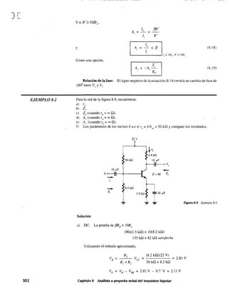 J[
EJEMPLO 8.2
352
y (8.18)
Como una opción,
(8.19)
Relación de la fase: El signo negativo de la ecuación (8.14) revela un cambio de fase de
1800
entre V(J y Vi·
Para la red de la figura 8.9, encuéntrese:
a) rlO.
b) Z,.
e) Zo (cuando ro = = O).
d) A, (cuando ro = =O).
e) A¡ (cuando ro = = O).
f) Los parámetros de los incisos b a e si ro;;;; 11h01' ;:: 50 kQ Ycompare los resultados.
Solnción
22 v
56Hl
10 ~F
V; o---}l~-+-----1
-/,
-z,
8.2 kQ
a) De: La prueba de ,6RE
> lOR2
(90)(1.5 kQ) > 10(8.2 kO)
135 kO > 82 kO satisfecha
Utilizando el método aproximado,
Figura 8.9 Ejemplo 8.2.
(8.2 kO)(22 V)
Vcc = =2.81 V
56 kO+ 8.2 kO
VE = VB - VBE = 2.81 V - 0.7 V = 2.11 V
Capítulo 8 Análisis a peqneña señal del transistor bipolar
 