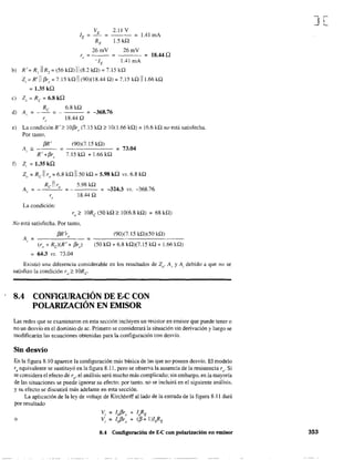 V 2.11 V
lE = ~
RE 1.5 ka
= IAlmA
26roV 26roV
r, = - - = - - - = 18.44Q
-lE 1.41 roA
b) R' = R, 11 R, = (56 ka) 11 (8.2 ka) = 7.15 ka
Z¡ = R' 11 [3r, = 7.15 ka 11 (90)(18.44 a) = 7.15 ka 111.66 kQ
= 1.35 ka
e) Z" = Re = 6.8kQ
Re 6.8 kQ
d) A, = - - = - - - = -368.76
r,. 18.44 Q
e) La condición R' 2 10[3r,. (7.1 S kQ 2 1O( 1.66 kQ) = 16.6 kQ no está satisfecha.
Por tanto,
[3R' (90)(7.15 kQ)
A¡ := - - - = - - - - - - = 73.04
R' +[3r, 7.15 kQ + 1.66 kQ
f) Z, = 1.35 ka
Zo = Re 11 r" = 6.8 kQ 1150 kQ = 5.98 ka vs. 6.8 kQ
Re 11 ro 5.98 kQ
A = - = - = -324.3 VS. -368.76,
18.44 Q
La condición:
r" 2 lORe (50 kQ;o, 10(6.8 kQ) = 68 kQ)
No está satisfecha. Por tanto,
A, = __...:[3_R_'r..c.,,__ = ___(9_0)_O_._15_k_Q_)(_5_0_kQ_)_ _
(r" + Re)(R' + [3r) (50 kQ + 6.8 kQ)(7.15 kQ + 1.66 kQ)
64.3 VS. 73.04
Existió una diferencia considerable en los resultados de Z(). A, y A¡ debido a que no se
satisfizo la condición ro;;::: 1ORe-
8.4 CONFIGURACIÓN DE E-C CON
POLARIZACIÓN EN EMISOR
Las redes que se examinaron en esta sección incluyen un resistor en emisor que puede tener o
no un desvío en el dominio de ac. Primero se considerará la situación sin derivación y luego se
modificarán las ecuaciones obtenidas para la configuración con desvío.
Sin desvío
En la figura 8.10 aparece la configuración más básica de las que no poseen desvío. El modelo
re equivalente se sustituyó en la figura 8.11, pero se observa la ausencia de la resistencia ro' Si
se considera el efecto de ro' el análisis será mucho más complicado; sin embargo, en la mayoría
de las situaciones se puede ignorar su efecto; por tanto. no se incluirá en el siguiente análisis.
y su efecto se discutirá más adelante en esta sección.
La aplicación de la ley de voltaje de Kirchhoff alIado de la entrada de la figura 8.11 dará
por resultado
o
8.4 Configuración de E-C con polarización en emisor
J[
353
 