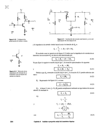 figura 8.10 Configuración
polarizac}ón de emisor común.
-Z.
Fagura 8.12 Definición de la
impedancia de entrada de un
transistor con un resistor de
emisor sin desvío.
354
li
- b e
+ ~r I +
: pr,
t
/5l,
Z, • h
- -- .-Zb Z.
Vi R. Re
e
V.
R/
~ 1,= (fl+ ¡)lb
Figura 8.11 Sustitución del circuito equivalente re en la red
equivalente de de la figura 8.10.
y la impedancia de entrada viendo hacia la red a la derecha de RB es
v.
Zb = -:- = f3r, + (f3 + I)RE
b
El resultado como se aprecia en la figura 8.12 indica que la impedancia de entrada de un
transistor con un resistor RE sin desvío está determinada por
Zb = f3re + (f3 + I )RE (8.20)
Ya que f3 por lo regular es mucho mayor que 1, la ecuación aproximada es la siguiente
Zb ;: f3re + f3RE
y (8.21)
Debido a que RE a menudo es mucho mayor que re' la ecuación (8.21) puede reducirse aún
más a
(8.22)
Zi: Regresando a la figura 8.11, se tiene
(8.23)
Zo: Al hacer Vi cero, lb =OYf3lbpuede reemplazarse mediante un equivalente de circuito
abierto. El resultado es
y
con
V,
lb ~
Zb
Vo = -loRe = -f3lbRe
= -f3( ;.) Re
A, =-'i... = f3
Re
Vi Zb
Capítulo 8 Análisis a pequeña señal del transistor bipolar
(8.24)
(8.25)
 
