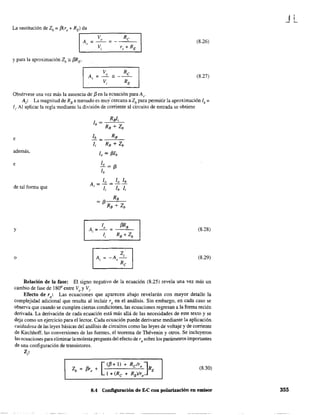 La sustitución de Zb = f3(r, + RE) da
, - - - - - - - - - - ,
(8.26)
y para la aproximación Zb;: f3RE'
(8.27)
Obsérvese una vez más la ausencia de f3 en la ecuación para Av'
A¡: La magnitud de RB a menudo es muy' cercana a Zb para permitir la aproximación lb =
l¡. Al aplicar la regla mediante la división de corriente al circuito de entrada se obtiene
e lb RB
- = ---"---
li RB + Zb
además,
lo = f3lb
e
de tal forma que
y (8.28)
o
ElJ"A = -A-'
, 'R
e
(8.29)
Relación de la fase: El signo negativo de la ecuación (8.25) revela una vez más un
cambio de fase de 1800
entre Vo
y Vi'
Efecto de ro: Las ecuaciones que aparecen abajo revelarán con mayor detalle la
complejidad adicional que resulta al incluir ro en el análisis. Sin embargo, en cada caso se
observa que cuando se cumplen ciertas condiciones, las ecuaciones regresan a la fonna recién
derivada. La derivación de cada ecuación está más allá de las necesidades de este texto y se
deja como un ejercicio para el lector. Cada ecuación puede derivarse mediante la aplicación
cuidadosa de las leyes básicas del análisis de circuitos como las leyes de voltaje y de corriente
de Kirchhoff, las conversiones de las fuentes, el teorema de Thévenin y otros. Se incluyeron
las ecuaciones para eliminar la molesta pregunta del efecto de ro sobre los parámetros importantes
de una configuración de transistores.
Z¡:
(8.30)
8.4 Configuración de E-C con polarización en emisor
JL
355
 